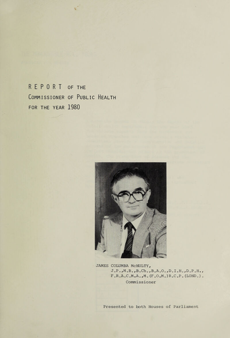 REPORT OF THE Commissioner of Public Health FOR THE YEAR 1980 JAMES COLUMBA McNULTY, J^P*,M„B„,Bw Ch «, B u A v O „, D „ I H „,DUPUH, FuRuA.CuM.Au,Mu(FuO,Mu)R.C.P-(LOND „) Commissioner Presented to both Houses of Parliament