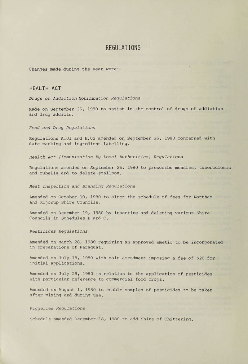 REGULATIONS Changes made during the year were:- HEALTH ACT Drugs of Addiction Notification Regulations Made on September 26, 1980 to assist in che control of drugs of addiction and drug addicts. Food and Drug Regulations Regulations Ao01 and H.02 amended on September 26, 1980 concerned with date marking and ingredient labelling. Health Act (Immunisation By Local Authorities) Regulations Regulations amended on September 26, 1980 to prescribe measles, tuberculosis and rubella and to delete smallpox0 Meat Inspection and Branding Regulations Amended on October 10, 1980 to alter the schedule of fees for Northam and Kojonup Shire Councilsu Amended on December 19, 1980 by inserting and deleting various Shire Councils in Schedules B and C. Pesticides Regulations Amended on March 28, 1980 requiring an approved emetic to be incorporated in preparations of Paraquat. Amended on July 18, 1980 with main amendment imposing a fee of $20 for initial applications0 Amended on July 28, 1980 in relation to the application of pesticides with particular reference to commercial food crops. Amended on August 1, 1980 to enable samples of pesticides to be taken after mixing and during use. Piggeries Regulations Schedule amended December 18, 1980 to add Shire of Chitteringu