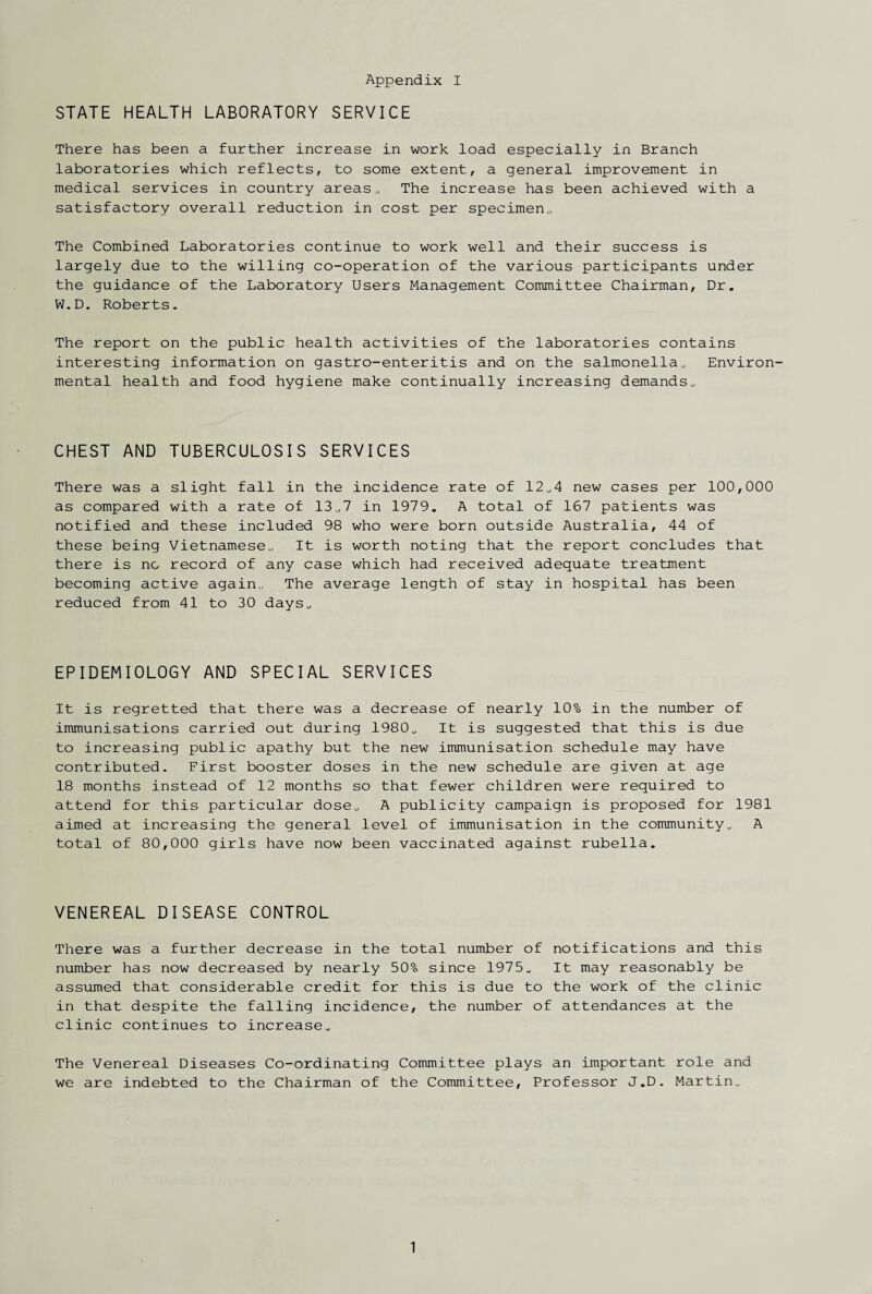 STATE HEALTH LABORATORY SERVICE There has been a further increase in work load especially in Branch laboratories which reflects, to some extent, a general improvement in medical services in country areas,. The increase has been achieved with a satisfactory overall reduction in cost per specimen,, The Combined Laboratories continue to work well and their success is largely due to the willing co-operation of the various participants under the guidance of the Laboratory Users Management Committee Chairman, Dr. W.D. Roberts. The report on the public health activities of the laboratories contains interesting information on gastro-enteritis and on the salmonella, Environ¬ mental health and food hygiene make continually increasing demands, CHEST AND TUBERCULOSIS SERVICES There was a slight fall in the incidence rate of 12,4 new cases per 100,000 as compared with a rate of 13,7 in 1979. A total of 167 patients was notified and these included 98 who were born outside Australia, 44 of these being Vietnamese, It is worth noting that the report concludes that there is no record of any case which had received adequate treatment becoming active again,, The average length of stay in hospital has been reduced from 41 to 30 days. EPIDEMIOLOGY AND SPECIAL SERVICES It is regretted that there was a decrease of nearly 10% in the number of immunisations carried out during 1980, It is suggested that this is due to increasing public apathy but the new immunisation schedule may have contributed. First booster doses in the new schedule are given at age 18 months instead of 12 months so that fewer children were required to attend for this particular dose, A publicity campaign is proposed for 1981 aimed at increasing the general level of immunisation in the community, A total of 80,000 girls have now been vaccinated against rubella. VENEREAL DISEASE CONTROL There was a further decrease in the total number of notifications and this number has now decreased by nearly 50% since 1975, It may reasonably be assumed that considerable credit for this is due to the work of the clinic in that despite the falling incidence, the number of attendances at the clinic continues to increase. The Venereal Diseases Co-ordinating Committee plays an important role and we are indebted to the Chairman of the Committee, Professor J.D. Martin, 1