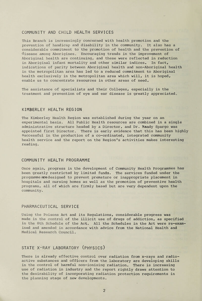 COMMUNITY AND CHILD HEALTH SERVICES This Branch is increasingly concerned with health promotion and the prevention of handicap and disability in the community. It also has a considerable commitment to the promotion of health and the prevention of disease among Aborigines0 Encouraging trends in the improvement of Aboriginal health are continuing, and these were reflected in reduction in Aboriginal infant mortality and other similar indices. In fact, indications of parity between Aboriginal health and non-Aboriginal health in the metropolitan area has led to a reduced commitment to Aboriginal health exclusively in the metropolitan area which will, it is hoped, enable us to concentrate resources in other areas of need. The assistance of specialists and their Colleges, especially in the treatment and prevention of eye and ear disease is greatly appreciated0 KIMBERLEY HEALTH REGION The Kimberley Health Region was established during the year on an experimental basis0 All Public Health resources are combined in a single administrative structure headed by a Director, and Dr. Randy Spargo was appointed first Director0 There is early evidence that this has been highly successful in the production of a co-ordinated, integrated community health service and the report on the Region's activities makes interesting reading. COMMUNITY HEALTH PROGRAMME Once again, progress in the development of Community Health Programmes has been greatly restricted by limited funds. The services funded under the programme aredesigned to prevent premature or inappropriate placement in hospitals and nursing homes as well as the promotion of preventive health programs, all of which are firmly based but are very dependent upon the community. PHARMACEUTICAL SERVICE Using the Poisons Act and its Regulations, considerable progress was made in the control of the illicit use of drugs of addiction, as specified in the 8th Schedule of the Act. All the Schedules in the Act were re-exam¬ ined and amended in accordance with advice from the National Health and Medical Research Council„ STATE X~RAY LABORATORY (PHYSICS) There is already effective control over radiation from x-rays and radio¬ active substances and officers from the laboratory are developing skills in the control of harmful non-ionising radiation0 There is increasing use of radiation in industry and the report rightly draws attention to the desirability of incorporating radiation protection requirements in the planning stage of new developments0