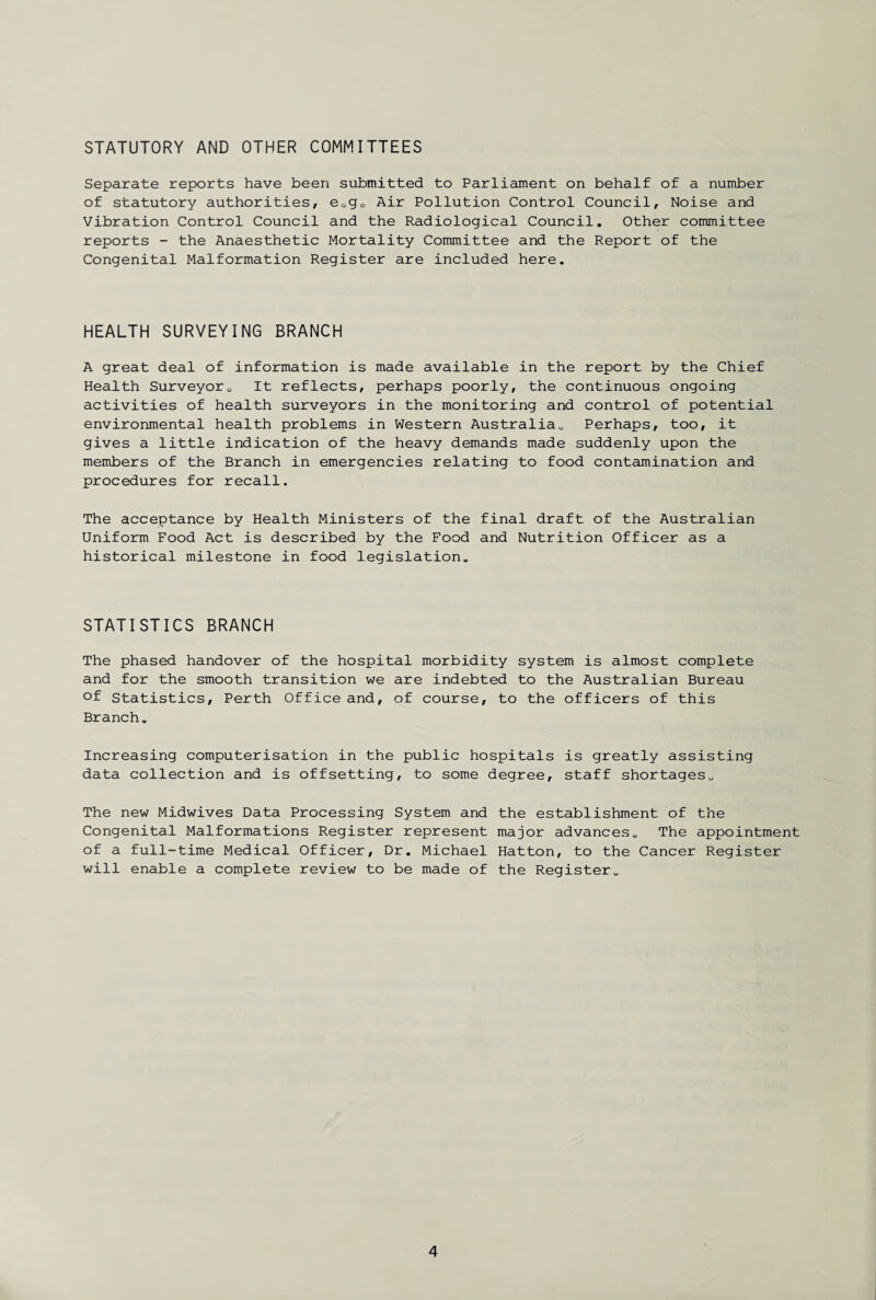 STATUTORY AND OTHER COMMITTEES Separate reports have been submitted to Parliament on behalf of a number of statutory authorities, e0g0 Air Pollution Control Council, Noise and Vibration Control Council and the Radiological Council. Other committee reports - the Anaesthetic Mortality Committee and the Report of the Congenital Malformation Register are included here. HEALTH SURVEYING BRANCH A great deal of information is made available in the report by the Chief Health Surveyor0 It reflects, perhaps poorly, the continuous ongoing activities of health surveyors in the monitoring and control of potential environmental health problems in Western Australia. Perhaps, too, it gives a little indication of the heavy demands made suddenly upon the members of the Branch in emergencies relating to food contamination and procedures for recall. The acceptance by Health Ministers of the final draft of the Australian Uniform Food Act is described by the Food and Nutrition Officer as a historical milestone in food legislation. STATISTICS BRANCH The phased handover of the hospital morbidity system is almost complete and for the smooth transition we are indebted to the Australian Bureau °f Statistics, Perth Office and, of course, to the officers of this Branch. Increasing computerisation in the public hospitals is greatly assisting data collection and is offsetting, to some degree, staff shortages. The new Midwives Data Processing System and the establishment of the Congenital Malformations Register represent major advances. The appointment of a full-time Medical Officer, Dr. Michael Hatton, to the Cancer Register will enable a complete review to be made of the Register.