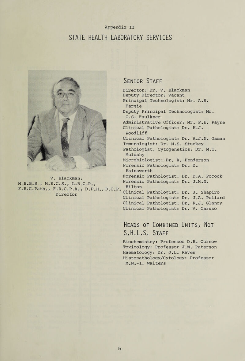 STATE HEALTH LABORATORY SERVICES V. Blackman, MUB.B„SU, M.R.C.S., LURUC0P0, F.R.C.Path., F.R.C.P.A., D0P0Ha, D0C0P0 Direc tor Senior Staff Director: Dru Ve Blackman Deputy Director: Vacant Principal Technologist: Mr0 A.R. Fergie Deputy Principal Technologist: Mr. G.S. Faulkner Administrative Officer: Mr. P.E. Payne Clinical Pathologist: Dr. H0J. Woodliff Clinical Pathologist: Dr. A.J.N. Gaman Immunologist: Dr. M.S. Stuckey Pathologist, Cytogenetics: Dr. M.T. Mulcahy Microbiologist: Dr. A. Henderson Forensic Pathologist: Dr„ D. Hainsworth Forensic Pathologist: Dr. D.A. Pocock Forensic Pathologist: Dr. J.M.N. Hilton Clinical Pathologist: Dr, Clinical Pathologist: Dr, Clinical Pathologist: Dr, J. Shapiro JoA. Pollard R.J0 Glancy Clinical Pathologist: Dr. V. Caruso Heads of Combined Units, Not S.H.L.S. Staff Biochemistry: Professor D.H. Curnow Toxicology: Professor J.W. Paterson Haematology: Dr. J.L. Raven Histopathology/Cytology: Professor M.Ne-I. Walters