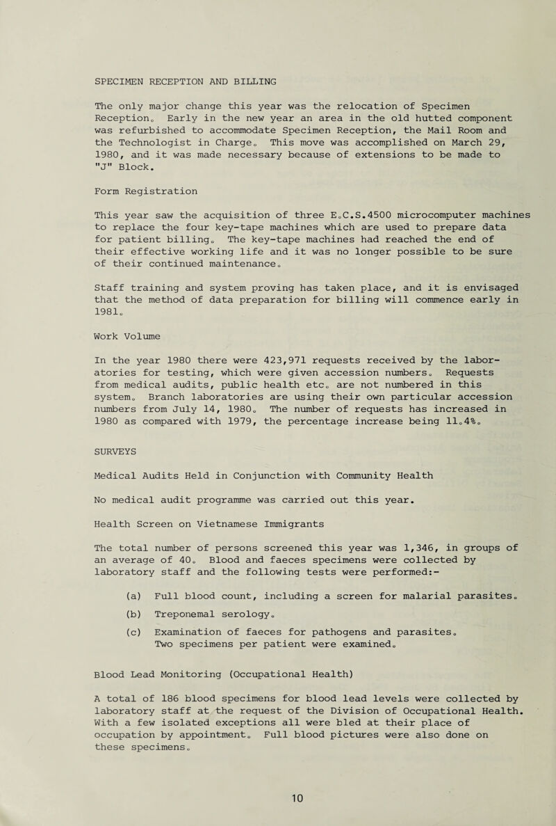 SPECIMEN RECEPTION AND BILLING The only major change this year was the relocation of Specimen Reception0 Early in the new year an area in the old hutted component was refurbished to accommodate Specimen Reception, the Mail Room and the Technologist in Charge0 This move was accomplished on March 29, 1980, and it was made necessary because of extensions to be made to J Block. Form Registration This year saw the acquisition of three EoC.S.4500 microcomputer machines to replace the four key-tape machines which are used to prepare data for patient billing0 The key-tape machines had reached the end of their effective working life and it was no longer possible to be sure of their continued maintenance0 Staff training and system proving has taken place, and it is envisaged that the method of data preparation for billing will commence early in 19810 Work Volume In the year 1980 there were 423,971 requests received by the labor¬ atories for testing, which were given accession numbers0 Requests from medical audits, public health etc0 are not numbered in this system,, Branch laboratories are using their own particular accession numbers from July 14, 19800 The number of requests has increased in 1980 as compared with 1979, the percentage increase being 1104%0 SURVEYS Medical Audits Held in Conjunction with Community Health No medical audit programme was carried out this year. Health Screen on Vietnamese Immigrants The total number of persons screened this year was 1,346, in groups of an average of 40„ Blood and faeces specimens were collected by laboratory staff and the following tests were performed:- (a) Full blood count, including a screen for malarial parasites0 (b) Treponemal serology„ (c) Examination of faeces for pathogens and parasites„ Two specimens per patient were examined,. Blood Lead Monitoring (Occupational Health) A total of 186 blood specimens for blood lead levels were collected by laboratory staff at the request of the Division of Occupational Health. With a few isolated exceptions all were bled at their place of occupation by appointment,. Full blood pictures were also done on these specimens„