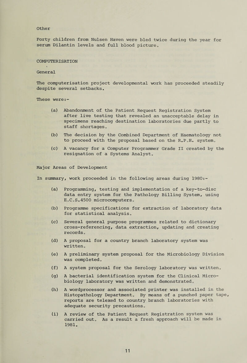 Other Forty children from Nulsen Haven were bled twice during the year for serum Dilantin levels and full blood picture„ COMPUTERISATION ( General The computerisation project developmental work has proceeded steadily despite several setbacks. These were:- (a) Abandonment of the Patient Request Registration System after live testing that revealed an unacceptable delay in specimens reaching destination laboratories due partly to staff shortageso (b) The decision by the Combined Department of Haematology not to proceed with the proposal based on the R.P0H. systemQ (c) A vacancy for a Computer Programmer Grade II created by the resignation of a Systems Analyst0 Major Areas of Development In summary, work proceeded in the following areas during 1980:- (a) Programming, testing and implementation of a key-to-disc data entry system for the Pathology Billing System, using EoCoS.4500 microcomputers0 (b) Programme specifications for extraction of laboratory data for statistical analysis0 (c) Several general purpose programmes related to dictionary cross-referencing, data extraction, updating and creating records 0 (d) A proposal for a country branch laboratory system was writteno (e) A preliminary system proposal for the Microbiology Division was completedo (f) A system proposal for the Serology laboratory was written0 (g) A bacterial identification system for the Clinical Micro¬ biology laboratory was written and demonstrated0 (h) A wordprocessor and associated printer was installed in the Histopathology Department0 By means of a punched paper tape, reports are telexed to country branch laboratories with adequate security precautions0 (i) A review of the Patient Request Registration system was carried out0 As a result a fresh approach will be made in 1981.