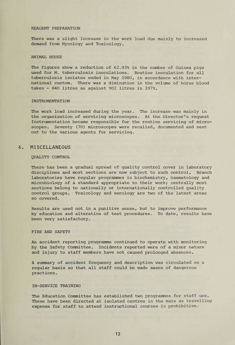 REAGENT PREPARATION There was a slight increase in the work load due mainly to increased demand from Mycology and Toxicology. ANIMAL HOUSE The figures show a reduction of 62093% in the number of Guinea pigs used for M0 tuberculosis inoculations0 Routine inoculation for all tuberculosis isolates ended in May 1980, in accordance with inter¬ national customQ There was a diminution in the volume of horse blood taken - 840 litres as against 902 litres in 1979. INSTRUMENTATION The work load increased during the yearQ The increase was mainly in the organisation of servicing microscopes0 At the Director's request Instrumentation became responsible for the routine servicing of micro¬ scopes. Seventy (70) microscopes were recalled, documented and sent out to the various agents for servicing0 4. MISCELLANEOUS QUALITY CONTROL There has been a gradual spread of quality control cover in laboratory disciplines and most sections are now subject to such control. Branch laboratories have regular programmes in biochemistry, haematology and microbiology of a standard appropriate to their work; centrally most sections belong to nationally or internationally controlled quality control groups. Toxicology and serology are two of the latest areas so covered0 Results are used not in a punitive sense, but to improve performance by education and alteration of test procedures0 To date, results have been very satisfactory0 FIRE AND SAFETY An accident reporting programme continued to operate with monitoring by the Safety Committee0 Incidents reported were of a minor nature and injury to staff members have not caused prolonged absences. A summary of accident frequency and description was circulated on a regular basis so that all staff could be made aware of dangerous practices„ IN-SERVICE TRAINING The Education Committee has established two programmes for staff use. These have been directed at isolated centres in the main as travelling expense for staff to attend instructional courses is prohibitive „