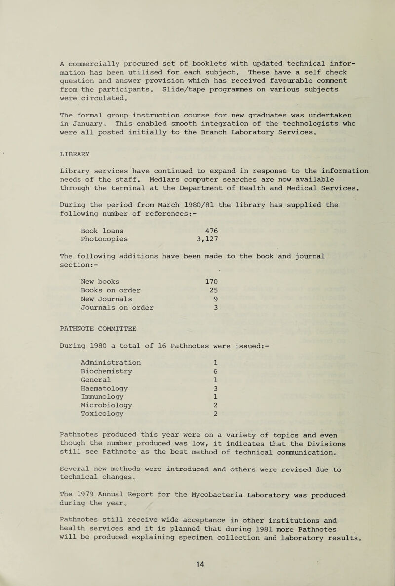 A commercially procured set of booklets with updated technical infor¬ mation has been utilised for each subject. These have a self check question and answer provision which has received favourable comment from the participantse Slide/tape programmes on various subjects were circulated0 The formal group instruction course for new graduates was undertaken in Januaryo This enabled smooth integration of the technologists who were all posted initially to the Branch Laboratory Services<, LIBRARY Library services have continued to expand in response to the information needs of the staff. Medlars computer searches are now available through the terminal at the Department of Health and Medical Services. During the period from March 1980/81 the library has supplied the following number of references Book loans 476 Photocopies 3,127 The following additions have been made to the book and journal section:- New books 170 Books on order 25 New Journals 9 Journals on order 3 PATHNOTE COMMITTEE During 1980 a total of 16 Pathnotes were issued Administration 1 Biochemistry 6 General 1 Haematology 3 Immunology 1 Microbiology 2 Toxicology 2 Pathnotes produced this year were on a variety of topics and even though the number produced was low, it indicates that the Divisions still see Pathnote as the best method of technical communication0 Several new methods were introduced and others were revised due to technical changes 0 The 1979 Annual Report for the Mycobacteria Laboratory was produced during the year. Pathnotes still receive wide acceptance in other institutions and health services and it is planned that during 1981 more Pathnotes will be produced explaining specimen collection and laboratory results.