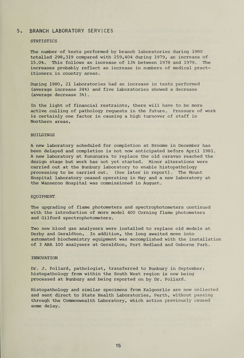 5. BRANCH LABORATORY SERVICES STATISTICS The number of tests performed by branch laboratories during 1980 totalled 298,319 compared with 259,404 during 1979, an increase of 15o0%o This follows an increase of 13% between 1978 and 1979. The increases probably reflect an increase in numbers of medical pract¬ itioners in country areas0 During 1980, 21 laboratories had an increase in tests performed (average increase 24%) and five laboratories showed a decrease (average decrease 3%)0 In the light of financial restraints, there will have to be more active culling of pathology requests in the future0 Pressure of work is certainly one factor in causing a high turnover of staff in Northern areas. BUILDINGS A new laboratory scheduled for completion at Broome in December has been delayed and completion is not now anticipated before April 1981. A new laboratory at Kununurra to replace the old caravan reached the design stage but work has not yet startedo Minor alterations were carried out at the Bunbury laboratory to enable histopathology processing to be carried outQ (See later in report)0 The Mount Hospital laboratory ceased operating in May and a new laboratory at the Wanneroo Hospital was commissioned in August0 EQUIPMENT The upgrading of flame photometers and spectrophotometers continued with the introduction of more model 400 Corning flame photometers and Gilford spectrophotometers0 Two new blood gas analysers were installed to replace old models at Derby and Geraldton. In addition, the long awaited move into automated biochemistry equipment was accomplished with the installation of 3 ABA 100 analysers at Geraldton, Port Hedland and Osborne ParkQ INNOVATION Dr0 Jo Pollard, pathologist, transferred to Bunbury in September; histopathology from within the South West region is now being processed at Bunbury and being reported on by Dr0 Pollard0 Histopathology and similar specimens from Kalgoorlie are now collected and sent direct to State Health Laboratories, Perth, without passing through the Commonwealth Laboratory, which action previously caused some delay.