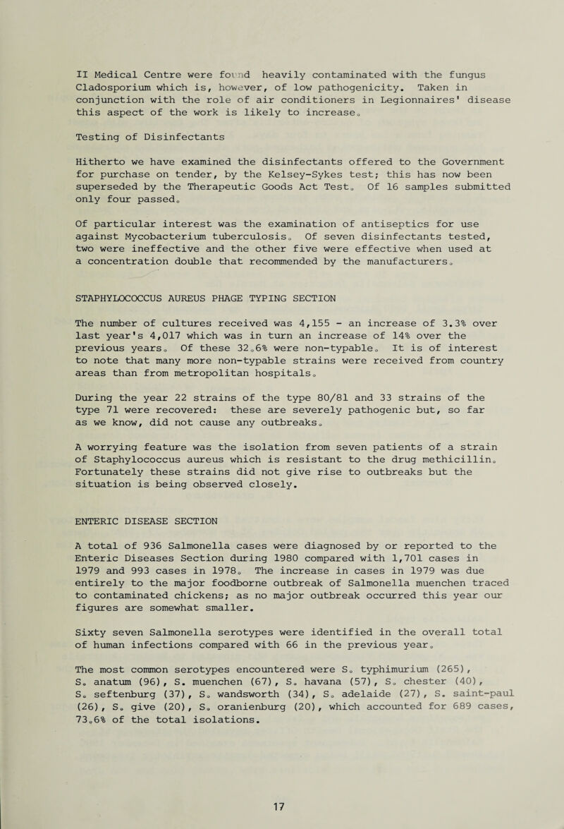 II Medical Centre were fcmnd heavily contaminated with the fungus Cladosporium which is, however, of low pathogenicity. Taken in conjunction with the role of air conditioners in Legionnaires' disease this aspect of the work is likely to increase0 Testing of Disinfectants Hitherto we have examined the disinfectants offered to the Government for purchase on tender, by the Kelsey-Sykes test; this has now been superseded by the Therapeutic Goods Act Test0 Of 16 samples submitted only four passedQ Of particular interest was the examination of antiseptics for use against Mycobacterium tuberculosis0 Of seven disinfectants tested, two were ineffective and the other five were effective when used at a concentration double that recommended by the manufacturers0 STAPHYLOCOCCUS AUREUS PHAGE TYPING SECTION The number of cultures received was 4,155 - an increase of 3.3% over last year's 4,017 which was in turn an increase of 14% over the previous years0 Of these 3206% were non-typableQ It is of interest to note that many more non-typable strains were received from country areas than from metropolitan hospitals0 During the year 22 strains of the type 80/81 and 33 strains of the type 71 were recovered: these are severely pathogenic but, so far as we know, did not cause any outbreaks0 A worrying feature was the isolation from seven patients of a strain of Staphylococcus aureus which is resistant to the drug methicillin0 Fortunately these strains did not give rise to outbreaks but the situation is being observed closely. ENTERIC DISEASE SECTION A total of 936 Salmonella cases were diagnosed by or reported to the Enteric Diseases Section during 1980 compared with 1,701 cases in 1979 and 993 cases in 19780 The increase in cases in 1979 was due entirely to the major foodborne outbreak of Salmonella muenchen traced to contaminated chickens; as no major outbreak occurred this year our figures are somewhat smaller. Sixty seven Salmonella serotypes were identified in the overall total of human infections compared with 66 in the previous year0 The most common serotypes encountered were SQ typhimurium (265), S0 anatum (96), S. muenchen (67), So havana (57), So Chester (40), So seftenburg (37), So wandsworth (34), SQ adelaide (27), S. saint-paul (26), So give (20), So oranienburg (20), which accounted for 689 cases, 73o6% of the total isolations.