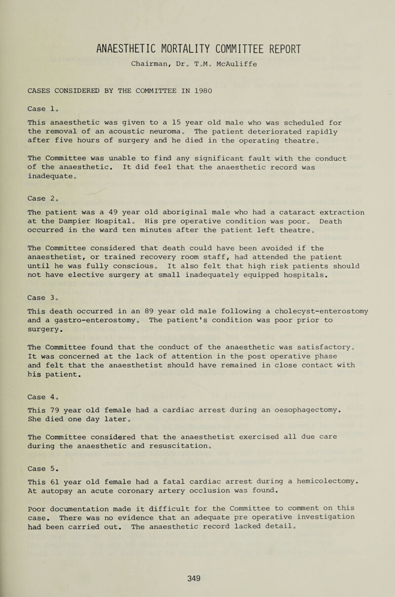 ANAESTHETIC MORTALITY COMMITTEE REPORT Chairman, Dr0 T0M0 McAuliffe CASES CONSIDERED BY THE COMMITTEE IN 1980 Case lo This anaesthetic was given to a 15 year old male who was scheduled for the removal of an acoustic neuroma0 The patient deteriorated rapidly after five hours of surgery and he died in the operating theatre0 The Committee was unable to find any significant fault with the conduct of the anaesthetic. It did feel that the anaesthetic record was inadequate 0 Case 2a The patient was a 49 year old aboriginal male who had a cataract extraction at the Dampier Hospital0 His pre operative condition was poorQ Death occurred in the ward ten minutes after the patient left theatre0 The Committee considered that death could have been avoided if the anaesthetist, or trained recovery room staff, had attended the patient until he was fully conscious0 It also felt that high risk patients should not have elective surgery at small inadequately equipped hospitals. Case 30 This death occurred in an 89 year old male following a cholecyst-enterostomy and a gastro-enterostomy„ The patient's condition was poor prior to surgery. The Committee found that the conduct of the anaesthetic was satisfactory0 It was concerned at the lack of attention in the post operative phase and felt that the anaesthetist should have remained in close contact with his patient. Case 4q This 79 year old female had a cardiac arrest during an oesophagectomy. She died one day later„ The Committee considered that the anaesthetist exercised all due care during the anaesthetic and resuscitation0 Case 5. This 61 year old female had a fatal cardiac arrest during a hemicolectomy. At autopsy an acute coronary artery occlusion was found. Poor documentation made it difficult for the Committee to comment on this case. There was no evidence that an adequate pre operative investigation had been carried out. The anaesthetic record lacked detail0