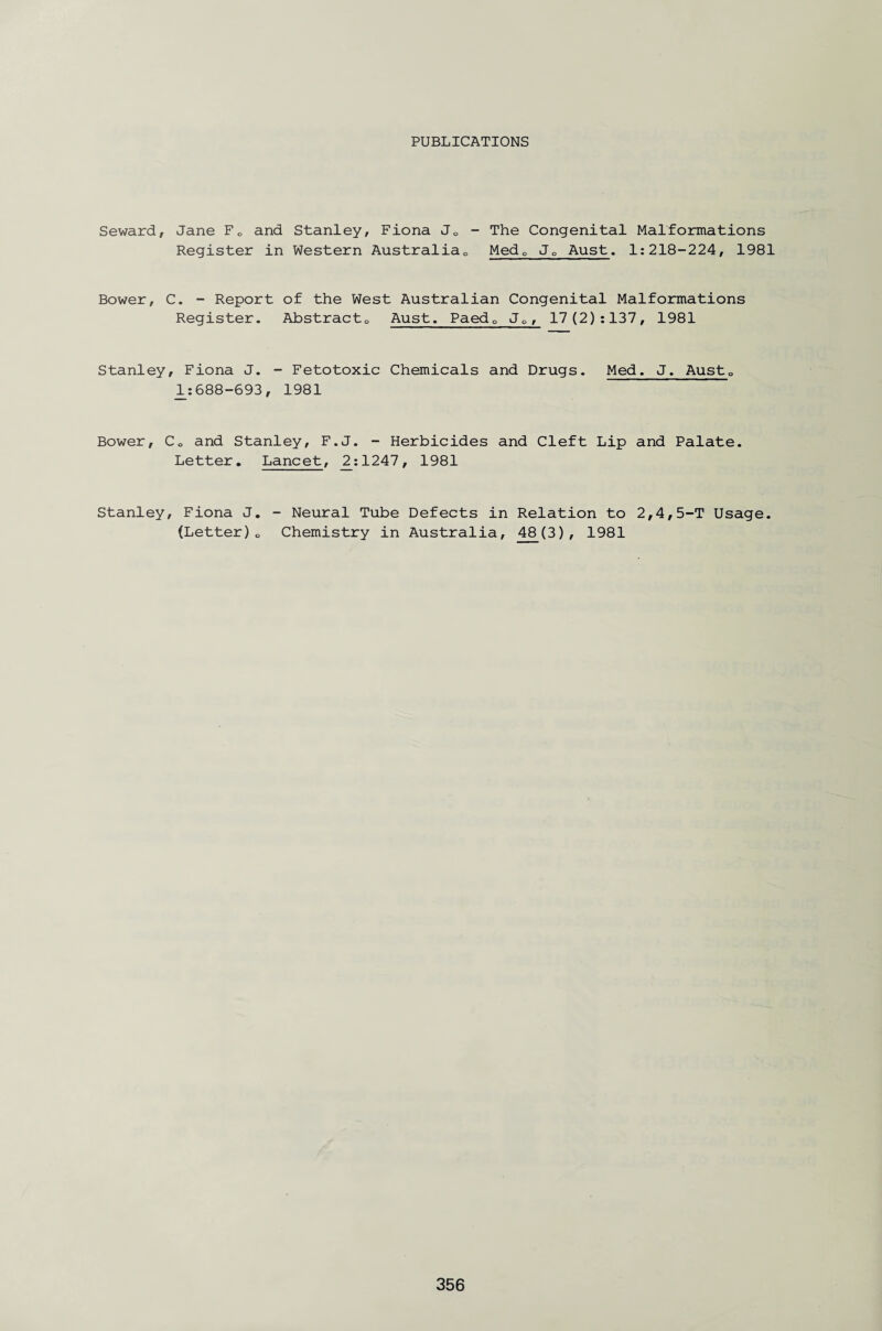 PUBLICATIONS Seward, Jane Fc and Stanley, Fiona Jc - The Congenital Malformations Register in Western Australia^, Medc JP Aust. 1:218-224, 1981 Bower, C. - Report of the West Australian Congenital Malformations Register. Abstract0 Aust. Paedc Jc, 17 (2):137, 1981 Stanley, Fiona J. - Fetotoxic Chemicals and Drugs. Med. J. AustQ 1:688-693, 1981 Bower, Co and Stanley, F.J. - Herbicides and Cleft Lip and Palate. Letter. Lancet, 2:1247, 1981 Stanley, Fiona J. (Letter)0 - Neural Tube Defects in Relation to 2,4,5-T Usage. Chemistry in Australia, 48(3), 1981