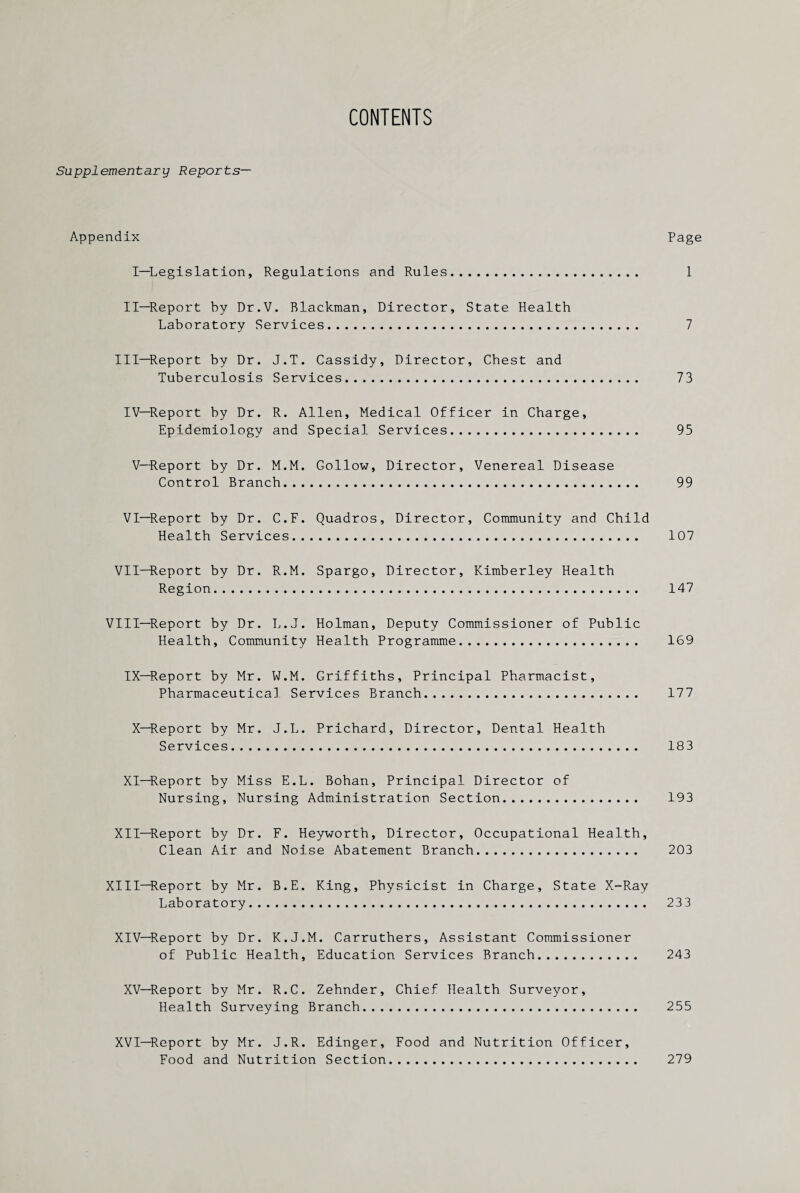 CONTENTS Supplementary Reports— Appendix Page I—Legislation, Regulations and Rules. 1 II—Report by Dr.V. Blackman, Director, State Health Laboratory Services. 7 III—Report by Dr. J.T. Cassidy, Director, Chest and Tuberculosis Services. 73 IV—Report by Dr. R. Allen, Medical Officer in Charge, Epidemiology and Special Services. 95 V—Report by Dr. M.M. Gollow, Director, Venereal Disease Control Branch. 99 VI—Report by Dr. C.F. Quadros, Director, Community and Child Health Services. 107 VII—Report by Dr. R.M. Spargo, Director, Kimberley Health Region. 147 VIII—Report by Dr. L.J. Holman, Deputy Commissioner of Public Health, Community Health Programme. 169 IX—Report by Mr. W.M. Griffiths, Principal Pharmacist, Pharmaceutical Services Branch. 177 X—Report by Mr. J.L. Prichard, Director, Dental Health Services. 183 XI—Report by Miss E.L. Bohan, Principal Director of Nursing, Nursing Administration Section. 193 XII—Report by Dr. F. Heyworth, Director, Occupational Health, Clean Air and Noise Abatement Branch. 203 XIII—Report by Mr. B.E. King, Physicist in Charge, State X-Ray Laboratory. 233 XIV—Report by Dr. K.J.M. Carruthers, Assistant Commissioner of Public Health, Education Services Branch. 243 XV—Report by Mr. R.C. Zehnder, Chief Health Surveyor, Health Surveying Branch. 255 XVI—Report by Mr. J.R. Edinger, Food and Nutrition Officer, Food and Nutrition Section. 279