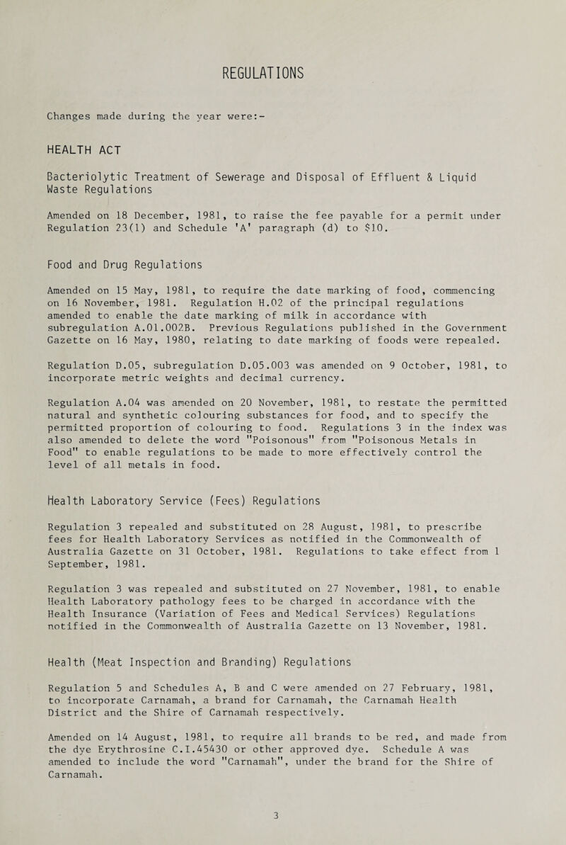 REGULATIONS Changes made during the year were:- HEALTH ACT Bacteriolytic Treatment of Sewerage and Disposal of Effluent & Liquid Waste Regulations Amended on 18 December, 1981, to raise the fee payable for a permit under Regulation 23(1) and Schedule TA’ paragraph (d) to $10. Food and Drug Regulations Amended on 15 May, 1981, to require the date marking of food, commencing on 16 November, 1981. Regulation H.02 of the principal regulations amended to enable the date marking of milk in accordance with subregulation A.01.002B. Previous Regulations published in the Government Gazette on 16 May, 1980, relating to date marking of foods were repealed. Regulation D.05, subregulation D.05.003 was amended on 9 October, 1981, to incorporate metric weights and decimal currency. Regulation A.04 was amended on 20 November, 1981, to restate the permitted natural and synthetic colouring substances for food, and to specify the permitted proportion of colouring to food. Regulations 3 in the index was also amended to delete the word Poisonous from Poisonous Metals in Food to enable regulations to be made to more effectively control the level of all metals in food. Health Laboratory Service (Fees) Regulations Regulation 3 repealed and substituted on 28 August, 1981, to prescribe fees for Health Laboratory Services as notified in the Commonwealth of Australia Gazette on 31 October, 1981. Regulations to take effect from 1 September, 1981. Regulation 3 was repealed and substituted on 27 November, 1981, to enable Health Laboratory pathology fees to be charged in accordance with the Health Insurance (Variation of Fees and Medical Services) Regulations notified in the Commonwealth of Australia Gazette on 13 November, 1981. Health (Meat Inspection and Branding) Regulations Regulation 5 and Schedules A, B and C were amended on 27 February, 1981, to incorporate Carnamah, a brand for Carnamah, the Carnamah Health District and the Shire of Carnamah respectively. Amended on 14 August, 1981, to require all brands to be red, and made from the dye Erythrosine C.I.45430 or other approved dye. Schedule A was amended to include the word Carnamah, under the brand for the Shire of Carnamah.