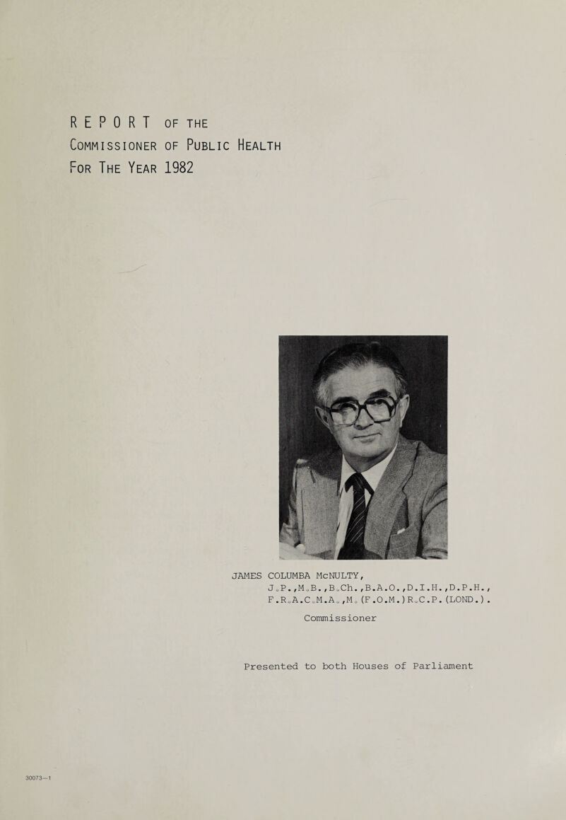 REPORT OF THE Commissioner of Public Health For The Year 1982 JAMES COLUMBA McNULTY, JoP.,MoB.,BoCh.,B.A.O.,D.I.H.,D.P.H. F.R„A.CoM.Au(M„(F.O.M.)RoC.P.(LOND.) Commissioner Presented to both Houses of Parliament