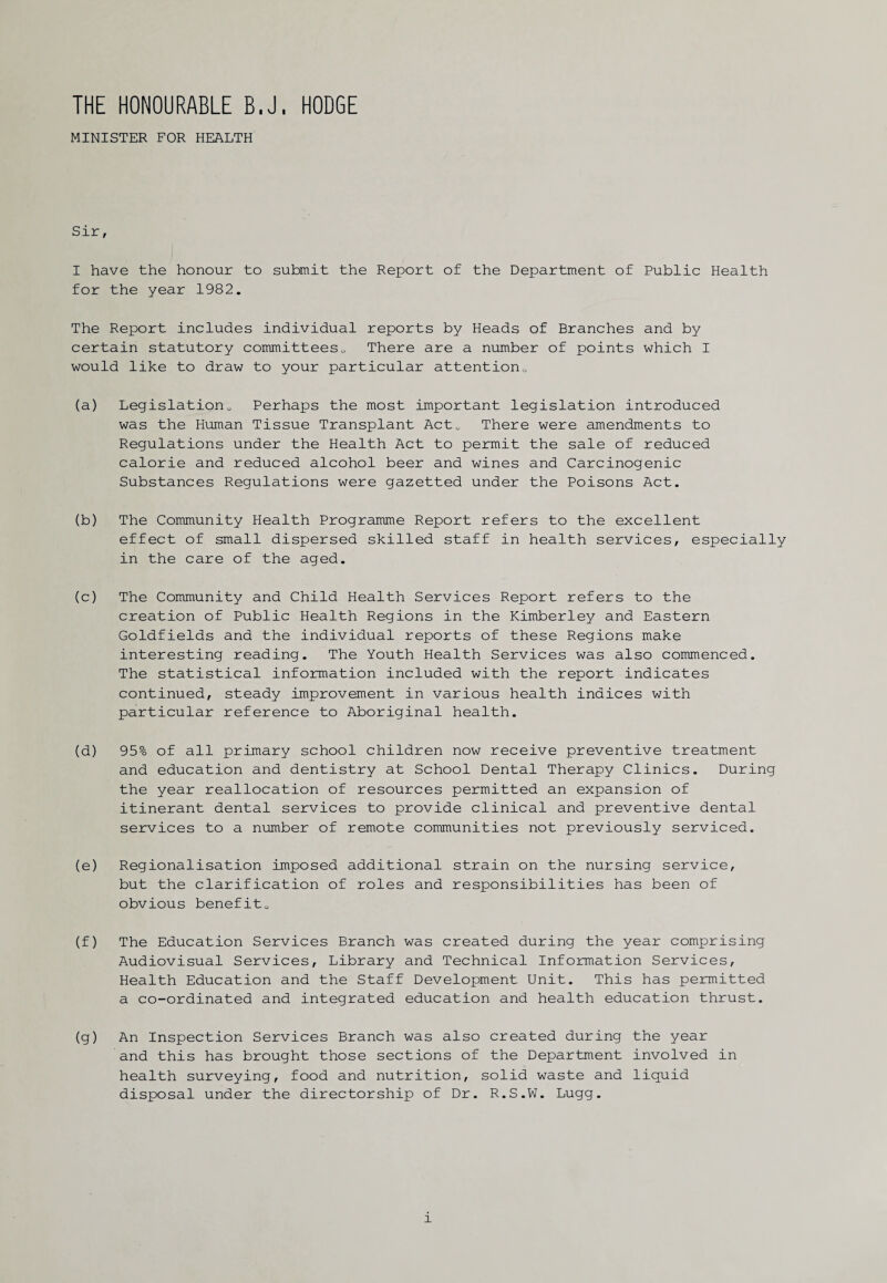 THE HONOURABLE B.J, HODGE MINISTER FOR HEALTH Sir, I have the honour to submit the Report of the Department of Public Health for the year 1982. The Report includes individual reports by Heads of Branches and by certain statutory committees„ There are a number of points which I would like to draw to your particular attention0 (a) Legislation0 Perhaps the most important legislation introduced was the Human Tissue Transplant Act* There were amendments to Regulations under the Health Act to permit the sale of reduced calorie and reduced alcohol beer and wines and Carcinogenic Substances Regulations were gazetted under the Poisons Act. (b) The Community Health Programme Report refers to the excellent effect of small dispersed skilled staff in health services, especially in the care of the aged. (c) The Community and Child Health Services Report refers to the creation of Public Health Regions in the Kimberley and Eastern Goldfields and the individual reports of these Regions make interesting reading. The Youth Health Services was also commenced. The statistical information included with the report indicates continued, steady improvement in various health indices with particular reference to Aboriginal health. (d) 95% of all primary school children now receive preventive treatment and education and dentistry at School Dental Therapy Clinics. During the year reallocation of resources permitted an expansion of itinerant dental services to provide clinical and preventive dental services to a number of remote communities not previously serviced. (e) Regionalisation imposed additional strain on the nursing service, but the clarification of roles and responsibilities has been of obvious benefits (f) The Education Services Branch was created during the year comprising Audiovisual Services, Library and Technical Information Services, Health Education and the Staff Development Unit. This has permitted a co-ordinated and integrated education and health education thrust. (g) An Inspection Services Branch was also created during the year and this has brought those sections of the Department involved in health surveying, food and nutrition, solid waste and liquid disposal under the directorship of Dr. R.S.W. Lugg.