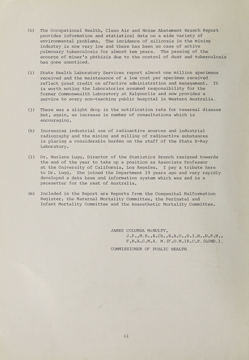 (h) The Occupational Health, Clean Air and Noise Abatement Branch Report provides information and statistical data on a wide variety of environmental problems. The incidence of silicosis in the mining industry is now very low and there has been no case of active pulmonary tuberculosis for almost ten years0 The passing of the scourge of miner's phthisis due to the control of dust and tuberculosis has gone unnoticedu (i) State Health Laboratory Services report almost one million specimens received and the maintenance of a low cost per specimen received reflect great credit on effective administration and management. It is worth noting the laboratories assumed responsibility for the former Commonwealth Laboratory at Kalgoorlie and now provides a service to every non-teaching public hospital in Western Australia., (j) There was a slight drop in the notification rate for venereal disease but, again, an increase in number of consultations which is encouraging. (k) Increasing industrial use of radioactive sources and industrial radiography and the mining and milling of radioactive substances is placing a considerable burden on the staff of the State X-Ray Laboratory. (l) Dr. Marlene Lugg, Director of the Statistics Branch resigned towards the end of the year to take up a position as Associate Professor at the University of California, Los Angeles. I pay a tribute here to Dr. Lugg. She joined the Department 19 years ago and very rapidly developed a data base and information system which was and is a pacesetter for the rest of Australia. (m) Included in the Report are Reports from the Congenital Malformation Register, the Maternal Mortality Committee, the Perinatal and Infant Mortality Committee and the Anaesthetic Mortality Committee. JAMES COLUMBA McNULTY, J.P.,MoB.,B.Ch.,B.A.O.,D.I.H.,D.P.H., F.R.A.C.M.Ao M0 (F.0oM.)R.C.Po (LOND0) „ COMMISSIONER OF PUBLIC HEALTH xi