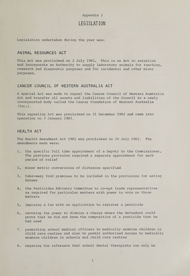 LEGISLATION Legislation undertaken during the year was: ANIMAL RESOURCES ACT This Act was proclaimed on 2 July 1982. This is an Act to establish and incorporate an Authority to supply laboratory animals for teaching, research and diagnostic purposes and for incidental and other minor purposes. CANCER COUNCIL OF WESTERN AUSTRALIA ACT A special Act was made to repeal the Cancer Council of Western Australia Act and transfer all assets and liabilities of the Council to a newly incorporated body called the Cancer Foundation of Western Australia (Inc.)o This repealing Act was proclaimed on 21 December 1982 and came into operation on 3 January 19830 HEALTH ACT The Health Amendment Act 1982 was proclaimed on 30 July 19820 The amendments made were: 1. the specific full time appointment of a Deputy to the Commissioner. The previous provision required a separate appointment for each period of relief 2. minor metric conversions of distances specified 3. take-away food premises to be included in the provisions for eating houses 4. the Pesticides Advisory Committee to co-opt trade representatives as required for particular matters with power to vote on those matters 5. imposing a fee with an application to register a pesticide 6. revoking the power to dismiss a charge where the defendant could prove that he did not know the composition of a pesticide that he had used 70 permitting school medical officers to medically examine children in child care centres and also to permit authorised nurses to medically examine children in schools and child care centres 8. negating the inference that school dental therapists can only be 1
