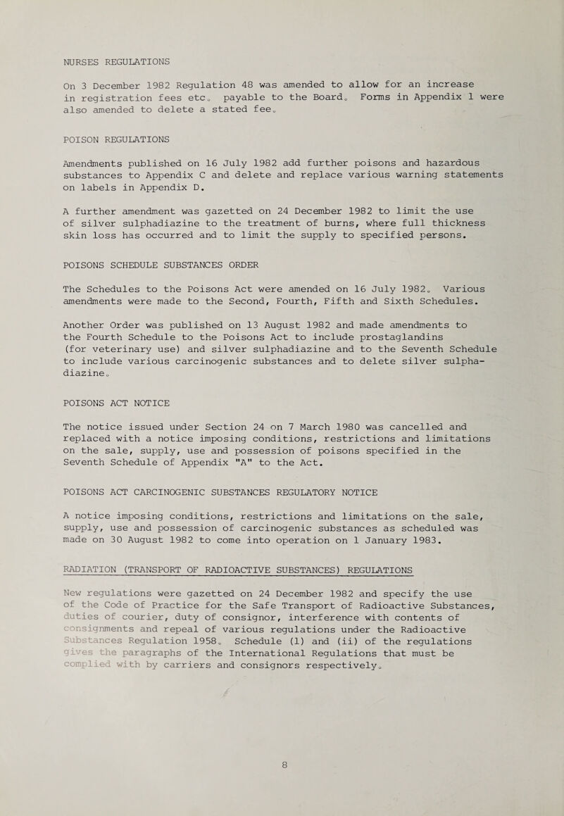 NURSES REGULATIONS On 3 December 1982 Regulation 48 was amended to allow for an increase in registration fees etc0 payable to the Board0 Forms in Appendix 1 were also amended to delete a stated feeu POISON REGULATIONS Amendments published on 16 July 1982 add further poisons and hazardous substances to Appendix C and delete and replace various warning statements on labels in Appendix D. A further amendment was gazetted on 24 December 1982 to limit the use of silver sulphadiazine to the treatment of burns, where full thickness skin loss has occurred and to limit the supply to specified persons. POISONS SCHEDULE SUBSTANCES ORDER The Schedules to the Poisons Act were amended on 16 July 19820 Various amendments were made to the Second, Fourth, Fifth and Sixth Schedules. Another Order was published on 13 August 1982 and made amendments to the Fourth Schedule to the Poisons Act to include prostaglandins (for veterinary use) and silver sulphadiazine and to the Seventh Schedule to include various carcinogenic substances and to delete silver sulpha- diazineo POISONS ACT NOTICE The notice issued under Section 24 on 7 March 1980 was cancelled and replaced with a notice imposing conditions, restrictions and limitations on the sale, supply, use and possession of poisons specified in the Seventh Schedule of Appendix A to the Act. POISONS ACT CARCINOGENIC SUBSTANCES REGULATORY NOTICE A notice imposing conditions, restrictions and limitations on the sale, supply, use and possession of carcinogenic substances as scheduled was made on 30 August 1982 to come into operation on 1 January 1983. RADIATION (TRANSPORT OF RADIOACTIVE SUBSTANCES) REGULATIONS New regulations were gazetted on 24 December 1982 and specify the use of the Code of Practice for the Safe Transport of Radioactive Substances, duties of courier, duty of consignor, interference with contents of onsignments and repeal of various regulations under the Radioactive Substances Regulation 19580 Schedule (1) and (ii) of the regulations the paragraphs of the International Regulations that must be complied with by carriers and consignors respectively0