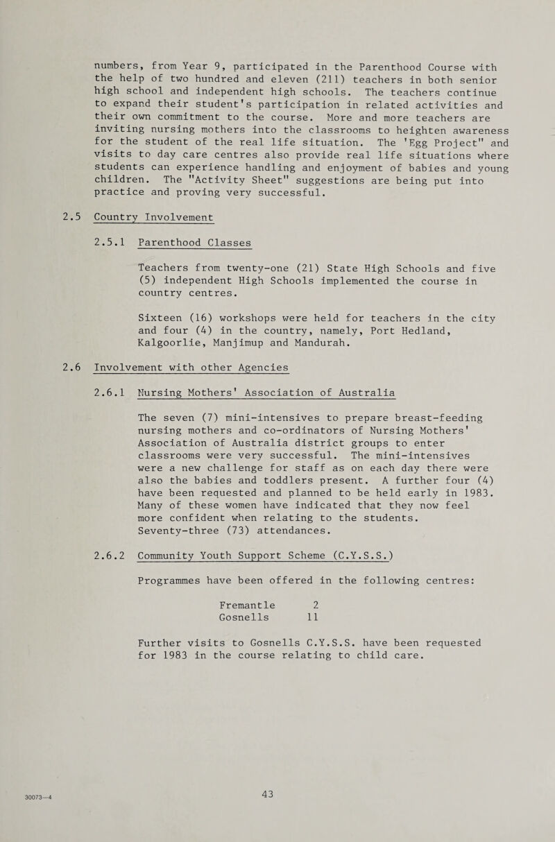 numbers, from Year 9, participated in the Parenthood Course with the help of two hundred and eleven (211) teachers in both senior high school and independent high schools. The teachers continue to expand their student’s participation in related activities and their own commitment to the course. More and more teachers are inviting nursing mothers into the classrooms to heighten awareness for the student of the real life situation. The ’Egg Project and visits to day care centres also provide real life situations where students can experience handling and enjoyment of babies and young children. The Activity Sheet suggestions are being put into practice and proving very successful. 2.5 Country Involvement 2.5.1 Parenthood Classes Teachers from twenty-one (21) State High Schools and five (5) independent High Schools implemented the course in country centres. Sixteen (16) workshops were held for teachers in the city and four (4) in the country, namely. Port Hedland, Kalgoorlie, Manjimup and Mandurah. 2.6 Involvement with other Agencies 2.6.1 Nursing Mothers’ Association of Australia The seven (7) mini-intensives to prepare breast-feeding nursing mothers and co-ordinators of Nursing Mothers' Association of Australia district groups to enter classrooms were very successful. The mini-intensives were a new challenge for staff as on each day there were also the babies and toddlers present. A further four (4) have been requested and planned to be held early in 1983. Many of these women have indicated that they now feel more confident when relating to the students. Seventy-three (73) attendances. 2.6.2 Community Youth Support Scheme (C.Y.S.S.) Programmes have been offered in the following centres: Fremantle 2 Gosnells 11 Further visits to Gosnells C.Y.S.S. have been requested for 1983 in the course relating to child care. 30073—4