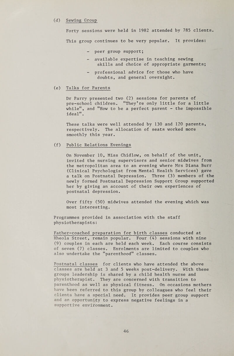 (d) Sewing Group Forty sessions were held in 1982 attended by 785 clients. This group continues to be very popular. It provides: peer group support; available expertise in teaching sewing skills and choice of appropriate garments; professional advice for those who have doubts, and general oversight. (e) Talks for Parents Dr Parry presented two (2) sessions for parents of pre-school children. They’re only little for a little while, and How to be a perfect parent - the impossible ideal. These talks were well attended by 130 and 120 parents, respectively. The allocation of seats worked more smoothly this year. (f) Public Relations Evenings On November 10, Miss Chidlow, on behalf of the unit, invited the nursing supervisors and senior midwives from the metropolitan area to an evening where Mrs Diana Burr (Clinical Psychologist from Mental Health Services) gave a talk on Postnatal Depression. Three (3) members of the newly formed Postnatal Depression Support Group supported her by giving an account of their own experiences of postnatal depression. Over fifty (50) midwives attended the evening which was most interesting. Programmes provided in association with the staff physiotherapists: Father-coached preparation for birth classes conducted at Rheola Street, remain popular. Four (A) sessions with nine (9) couples in each are held each week. Each course consists of seven (7) classes. Enrolments are limited to couples who also undertake the parenthood classes. Postnatal classes for clients who have attended the above classes are held at 3 and 5 weeks post-delivery. With these groups leadership is shared by a child health nurse and physiotherapist. They are concerned with transition to parenthood as well as physical fitness. On occasions mothers have been referred to this group by colleagues who feel their clients have a special need. It provides peer group support and an opportunity to express negative feelings in a supportive environment.