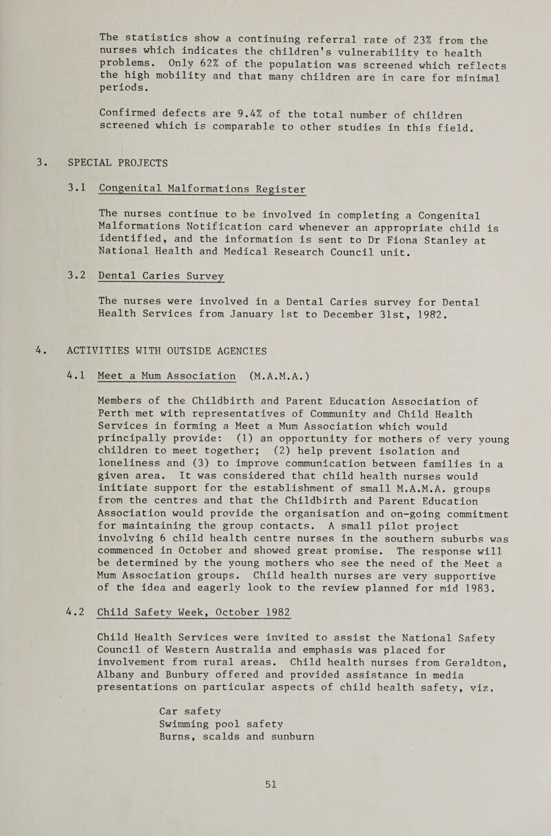 The statistics show a continuing referral rate of 23% from the nurses which indicates the children’s vulnerability to health problems. Only 62% of the population was screened which reflects the high mobility and that many children are in care for minimal periods. Confirmed defects are 9.4% of the total number of children screened which is comparable to other studies in this field. 3. SPECIAL PROJECTS 3.1 Congenital Malformations Register The nurses continue to be involved in completing a Congenital Malformations Notification card whenever an appropriate child is identified, and the information is sent to Dr Fiona Stanley at National Health and Medical Research Council unit. 3.2 Dental Caries Survey The nurses were involved in a Dental Caries survey for Dental Health Services from January 1st to December 31st, 1987. 4. ACTIVITIES WITH OUTSIDE AGENCIES 4.1 Meet a Mum Association (M.A.M.A.) Members of the Childbirth and Parent Education Association of Perth met with representatives of Community and Child Health Services in forming a Meet a Mum Association which would principally provide: (1) an opportunity for mothers of very young children to meet together; (2) help prevent isolation and loneliness and (3) to improve communication between families in a given area. It was considered that child health nurses would initiate support for the establishment of small M.A.M.A. groups from the centres and that the Childbirth and Parent Education Association would provide the organisation and on-going commitment for maintaining the group contacts. A small pilot project involving 6 child health centre nurses in the southern suburbs was commenced in October and showed great promise. The response will be determined by the young mothers who see the need of the Meet a Mum Association groups. Child health nurses are very supportive of the idea and eagerly look to the review planned for mid 1983. 4.2 Child Safety Week, October 1982 Child Health Services were invited to assist the National Safety Council of Western Australia and emphasis was placed for involvement from rural areas. Child health nurses from Geraldton, Albany and Bunbury offered and provided assistance in media presentations on particular aspects of child health safety, viz. Car safety Swimming pool safety Burns, scalds and sunburn