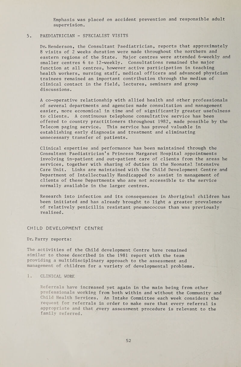 Emphasis was placed on accident prevention and responsible adult supervision. 5. PAEDIATRICIAN - SPECIALIST VISITS Dr. Henderson, the Consultant Paediatrician, reports that approximately 8 visits of 2 weeks duration were made throughout the northern and eastern regions of the State. Major centres were attended 6-weekly and smaller centres 6 to 12-weekly. Consultations remained the major function at all centres, however active participation in teaching health workers, nursing staff, medical officers and advanced physician trainees remained an important contribution through the medium of clinical contact in the field, lectures, seminars and group discussions. A co-operative relationship with allied health and other professionals of several departments and agencies made consultation and management easier, more economical in time and of significantly greater usefulness to clients. A continuous telephone consultative service has been offered to country practitioners throughout 1982, made possible by the Telecom paging service. This service has proved valuable in establishing early diagnosis and treatment and eliminating unnecessary transfer of patients. Clinical expertise and performance has been maintained through the Consultant Paediatrician's Princess Margaret Hospital appointments involving in-patient and out-patient care of clients from the areas he services, together with sharing of duties in the Neonatal Intensive Care Unit. Links are maintained with the Child Development Centre and Department of Intellectually Handicapped to assist in management of clients of these Departments who are not accessible to the service normally available in the larger centres. Research into infection and its consequences in Aboriginal children has been initiated and has already brought to light a greater prevalence of relatively penicillin resistant pneumococcus than was previously realised. CHILD DEVELOPMENT CENTRE Dr. Parry reports: The activities of the Child development Centre have remained similar to those described in the 1981 report with the team providing a multidisciplinary approach to the assessment and management of children for a variety of developmental problems. 1. CLINICAL WORK Referrals have increased yet again in the main being from other professionals working from both within and without the Community and Child Health Services. An Intake Committee each week considers the request for referrals in order to make sure that every referral is appropriate and that every assessment procedure is relevant to the family referred.