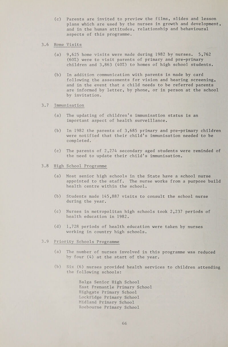 (c) Parents are invited to preview the films, slides and lesson plans which are used by the nurses in growth and development, and in the human attitudes, relationship and behavioural aspects of this programme. 3.6 Home Visits (a) 9,625 home visits were made during 1982 by nurses. 5,762 (60%) were to visit parents of primary and pre-primary children and 3,863 (40%) to homes of high school students. (b) In addition communication with parents is made by card following the assessments for vision and hearing screening, and in the event that a child needs to be referred parents are informed by letter, by phone, or in person at the school by invitation. 3.7 Immunisation (a) The updating of children's immunisation status is an important aspect of health surveillance. (b) In 1982 the parents of 3,685 primary and pre-primary children were notified that their child's immunisation needed to be completed. (c) The parents of 2,274 secondary aged students were reminded of the need to update their child's immunisation. 3.8 High School Programme (a) Most senior high schools in the State have a school nurse appointed to the staff. The nurse works from a purpose build health centre within the school. (b) Students made 145,887 visits to consult the school nurse during the year. (c) Nurses in metropolitan high schools took 2,237 periods of health education in 1982. (d) 1,728 periods of health education were taken by nurses working in country high schools. 3.9 Priority Schools Programme (a) The number of nurses involved in this programme was reduced by four (4) at the start of the year. (b) Six (6) nurses provided health services to children attending the following schools: Balga Senior High School East Fremantle Primary School Highgate Primary School Lockridge Primary School Midland Primary School Roebourne Primary School