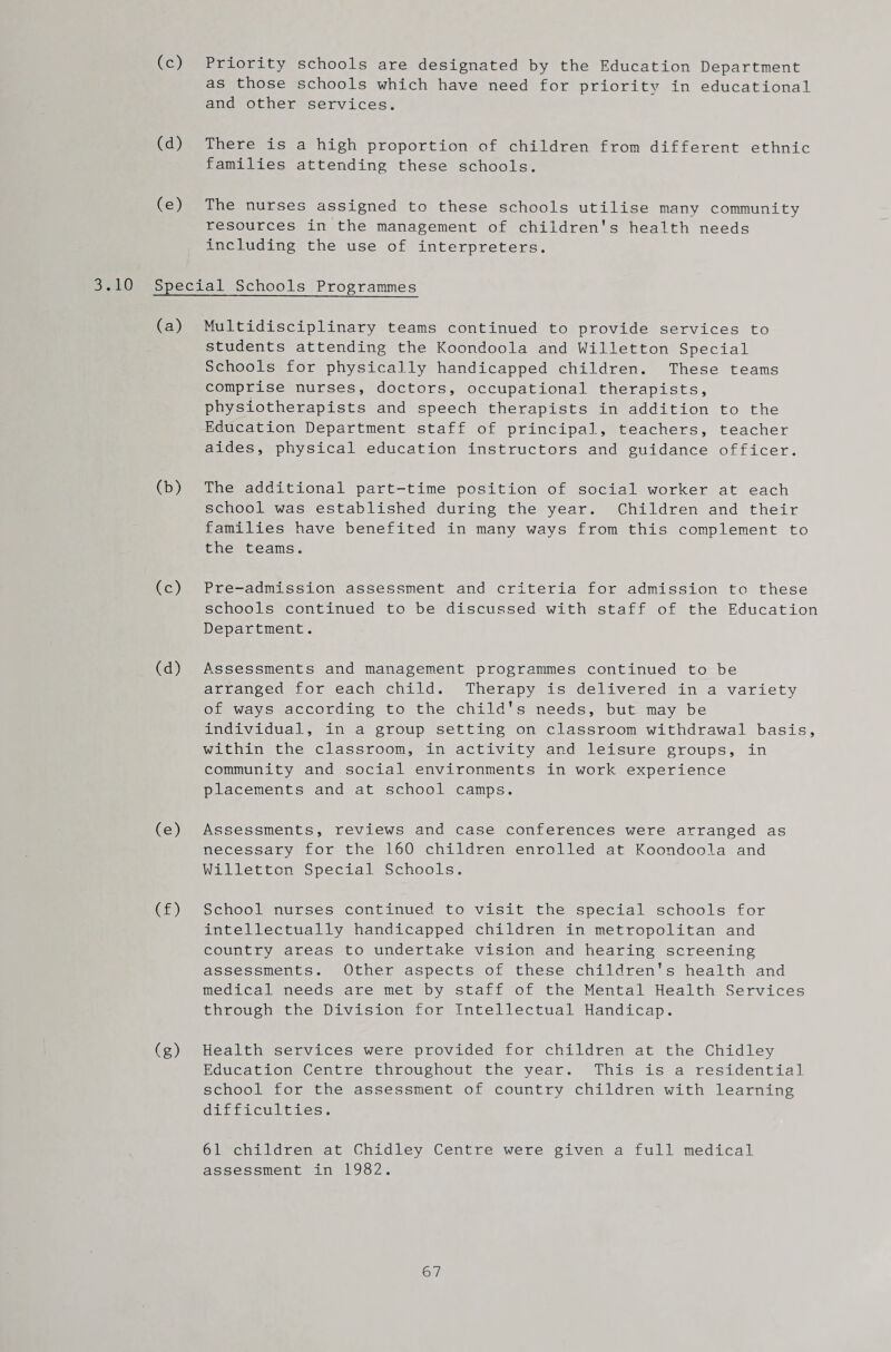 (c) Priority schools are designated by the Education Department as those schools which have need for priority in educational and other services. (d) There is a high proportion of children from different ethnic families attending these schools. (e) The nurses assigned to these schools utilise many community resources in the management of children's health needs including the use of interpreters. 3.10 Special Schools Programmes (a) Multidisciplinary teams continued to provide services to students attending the Koondoola and Willetton Special Schools for physically handicapped children. These teams comprise nurses, doctors, occupational therapists, physiotherapists and speech therapists in addition to the Education Department staff of principal, teachers, teacher aides, physical education instructors and guidance officer. (b) The additional part-time position of social worker at each school was established during the year. Children and their families have benefited in many ways from this complement to the teams. (c) Pre-admission assessment and criteria for admission to these schools continued to be discussed with staff of the Education Department. (d) Assessments and management programmes continued to be arranged for each child. Therapy is delivered in a variety of ways according to the child's needs, but may be individual, in a group setting on classroom withdrawal basis, within the classroom, in activity and leisure groups, in community and social environments in work experience placements and at school camps. (e) Assessments, reviews and case conferences were arranged as necessary for the 160 children enrolled at Koondoola and Willetton Special Schools. (f) School nurses continued to visit the special schools for intellectually handicapped children in metropolitan and country areas to undertake vision and hearing screening assessments. Other aspects of these children's health and medical needs are met by staff of the Mental Health Services through the Division for Intellectual Handicap. (g) Health services were provided for children at the Chidley Education Centre throughout the year. This is a residential school for the assessment of country children with learning difficulties. 61 children at Chidley Centre were given a full medical assessment in 1982.