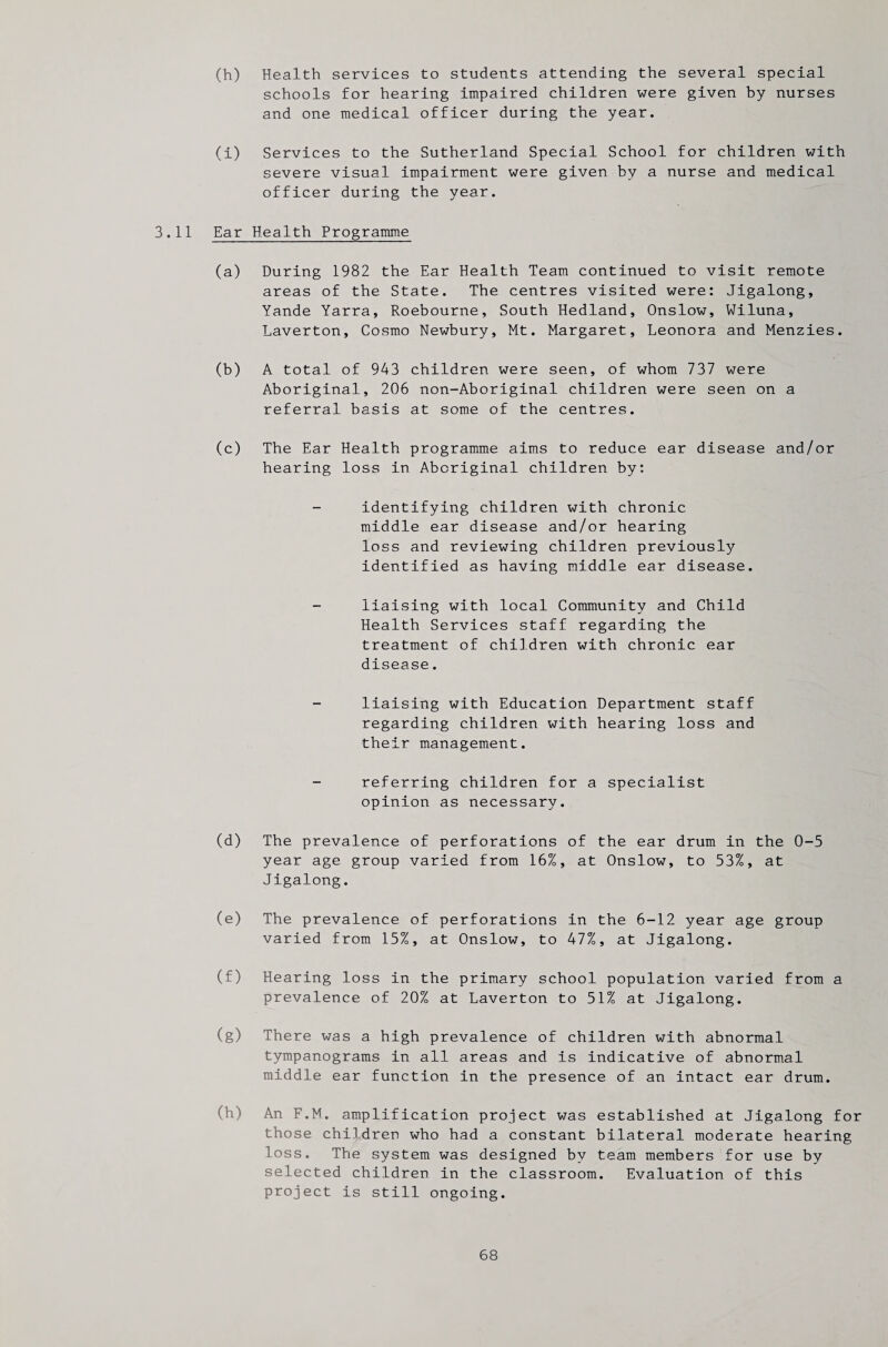 (h) Health services to students attending the several special schools for hearing impaired children were given by nurses and one medical officer during the year. (i) Services to the Sutherland Special School for children with severe visual impairment were given by a nurse and medical officer during the year. 3.11 Ear Health Programme (a) During 1982 the Ear Health Team continued to visit remote areas of the State. The centres visited were: Jigalong, Yande Yarra, Roebourne, South Hedland, Onslow, Wiluna, Laverton, Cosmo Newbury, Mt. Margaret, Leonora and Menzies. (b) A total of 943 children were seen, of whom 737 were Aboriginal, 206 non-Aboriginal children were seen on a referral basis at some of the centres. (c) The Ear Health programme aims to reduce ear disease and/or hearing loss in Aboriginal children by: identifying children with chronic middle ear disease and/or hearing loss and reviewing children previously identified as having middle ear disease. liaising with local Community and Child Health Services staff regarding the treatment of children with chronic ear disease. liaising with Education Department staff regarding children with hearing loss and their management. referring children for a specialist opinion as necessary. (d) The prevalence of perforations of the ear drum in the 0-5 year age group varied from 16%, at Onslow, to 53%, at Jigalong. (e) The prevalence of perforations in the 6-12 year age group varied from 15%, at Onslow, to 47%, at Jigalong. (f) Hearing loss in the primary school population varied from a prevalence of 20% at Laverton to 51% at Jigalong. (g) There was a high prevalence of children with abnormal tympanograms in all areas and is indicative of abnormal middle ear function in the presence of an intact ear drum. (h) An F.M. amplification project was established at Jigalong for those children who had a constant bilateral moderate hearing loss. The system was designed by team members for use by selected children in the classroom. Evaluation of this project is still ongoing.