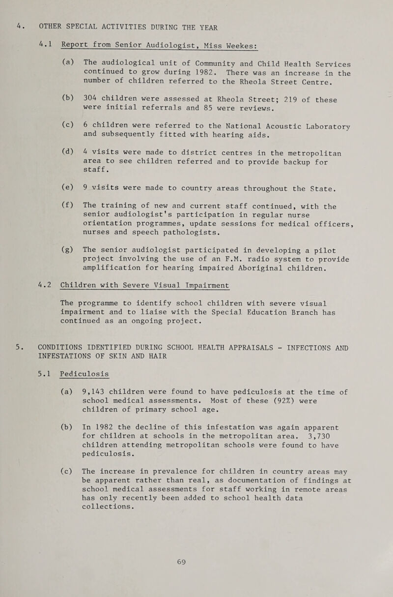 4. OTHER SPECIAL ACTIVITIES DURING THE YEAR 4.1 Report from Senior Audiologist, Miss Weekes: (a) The audiological unit of Community and Child Health Services continued to grow during 1982. There was an increase in the number of children referred to the Rheola Street Centre. (b) 304 children were assessed at Rheola Street; 219 of these were initial referrals and 85 were reviews. (c) 6 children were referred to the National Acoustic Laboratory and subsequently fitted with hearing aids. (d) 4 visits were made to district centres in the metropolitan area to see children referred and to provide backup for staff. (e) 9 visits were made to country areas throughout the State. (f) The training of new and current staff continued, with the senior audiologist’s participation in regular nurse orientation programmes, update sessions for medical officers, nurses and speech pathologists. (g) The senior audiologist participated in developing a pilot project involving the use of an F.M. radio system to provide amplification for hearing impaired Aboriginal children. 4.2 Children with Severe Visual Impairment The programme to identify school children with severe visual impairment and to liaise with the Special Education Branch has continued as an ongoing project. 5. CONDITIONS IDENTIFIED DURING SCHOOL HEALTH APPRAISALS - INFECTIONS AND INFESTATIONS OF SKIN AND HAIR 5.1 Pediculosis (a) 9,143 children were found to have pediculosis at the time of school medical assessments. Most of these (92%) were children of primary school age. (b) In 1982 the decline of this infestation was again apparent for children at schools in the metropolitan area. 3,730 children attending metropolitan schools were found to have pediculosis. (c) The increase in prevalence for children in country areas may be apparent rather than real, as documentation of findings at school medical assessments for staff working in remote areas has only recently been added to school health data collections.