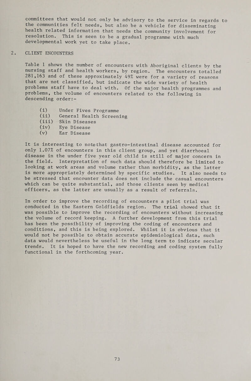 committees that would not only be advisory to the service in regards to the communities felt needs, but also be a vehicle for disseminating health related information that needs the community involvement for resolution. This is seen to be a gradual programme with much developmental work yet to take place. 2. CLIENT ENCOUNTERS Table 1 shows the number of encounters with Aboriginal clients by the nursing staff and health workers, by region. The encounters totalled 281,163 and of these approximately 49% were for a variety of reasons that are not classified, but indicate the wide variety of health problems staff have to deal with. Of the major health programmes and problems, the volume of encounters related to the following in descending order:- (i) Under Fives Programme (ii) General Health Screening (iii) Skin Diseases (iv) Eye Disease (v) Ear Disease It is interesting to note that gastro-intestinal disease accounted for only 1.07% of encounters in this client group, and yet diarrhoeal disease in the under five year old child is still of major concern in the field. Interpretation of such data should therefore be limited to looking at work areas and volume rather than morbidity, as the latter is more appropriately determined by specific studies. It also needs to be stressed that encounter data does not include the casual encounters which can be quite substantial, and those clients seen by medical officers, as the latter are usually as a result of referrals. In order to improve the recording of encounters a pilot trial was conducted in the Eastern Goldfields region. The trial showed that it was possible to improve the recording of encounters without increasing the volume of record keeping. A further development from this trial has been the possibility of improving the coding of encounters and conditions, and this is being explored. Whilst it is obvious that it would not be possible to obtain accurate epidemiological data, such data would nevertheless be useful in the long term to indicate secular trends. It is hoped to have the new recording and coding system fully functional in the forthcoming year.