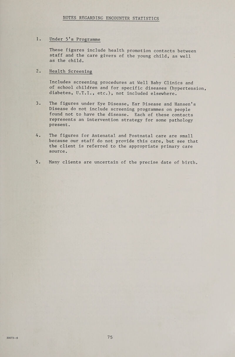 NOTES REGARDING ENCOUNTER STATISTICS 1. Under 5's Programme These figures include health promotion contacts between staff and the care givers of the young child, as well as the child. 2. Health Screening Includes screening procedures at Well Baby Clinics and of school children and for specific diseases (hypertension, diabetes, U.T.I., etc.), not included elsewhere. 3. The figures under Eye Disease, Ear Disease and Hansen's Disease do not include screening programmes on people found not to have the disease. Each of these contacts represents an intervention strategy for some pathology present. 4. The figures for Antenatal and Postnatal care are small because our staff do not provide this care, but see that the client is referred to the appropriate primary care source. 5. Many clients are uncertain of the precise date of birth.