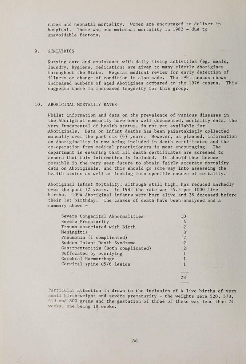 rates and neonatal mortality. Women are encouraged to deliver in hospital. There was one maternal mortality in 1982 - due to unavoidable factors. 9. GERIATRICS Nursing care and assistance with daily living activities (eg. meals, laundry, hygiene, medication) are given to many elderly Aborigines throughout the State. Regular medical review for early detection of illness or change of condition is also made. The 1981 census shows increased numbers of aged Aborigines compared to the 1976 census. This suggests there is increased longevity for this group. 10. ABORIGINAL MORTALITY RATES Whilst information and data on the prevalence of various diseases in the Aboriginal community have been well documented, mortality data, the very fundamental of health status, is not yet available for Aboriginals. Data on infant deaths has been painstakingly collected manually over the past six (6) years. However, as planned, information on Aboriginality is now being included in death certificates and the co-operation from medical practitioners is most encouraging. The department is ensuring that all death certificates are screened to ensure that this information is included. It should thus become possible in the very near future to obtain fairly accurate mortality data on Aboriginals, and this should go some way into assessing the health status as well as looking into specific causes of mortality. Aboriginal Infant Mortality, although still high, has reduced markedly over the past 12 years. In 1982 the rate was 25.2 per 1000 live births. 1094 Aboriginal infants were born alive and 28 deceased before their 1st birthday. The causes of death have been analysed and a summary shows - Severe Congenital Abnormalities 10 Severe Prematurity 4 Trauma associated with Birth 2 Meningitis 3 Pneumonia (1 complicated) 2 Sudden Infant Death Syndrome 2 Gastroenteritis (Both complicated) 2 Suffocated by overlying 1 Cerebral Haemorrhage 1 Cervical spine C5/6 lesion 1 28 Particular attention is drawn to the inclusion of 4 live births of very small birth-weight and severe prematurity - the weights were 520, 570, 610 and 800 grams and the gestation of three of these was less than 24 weeks, one being 18 weeks.