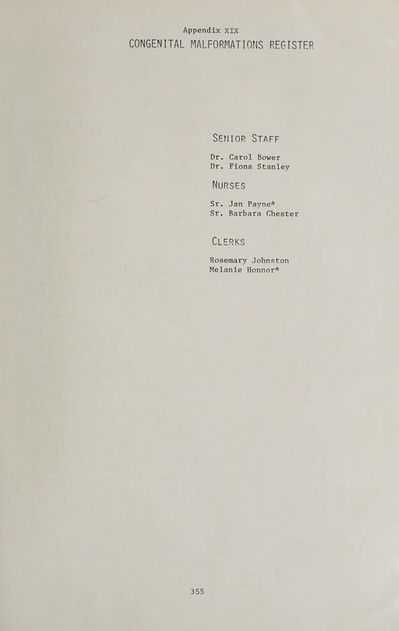 Appendix XIX CONGENITAL MALFORMATIONS REGISTER Senior Staff Dr. Carol Bower Dr. Fiona Stanley Nurses Sr. Jan Payne* Sr. Barbara Chester Clerks Rosemary Johnston Melanie Honnor*