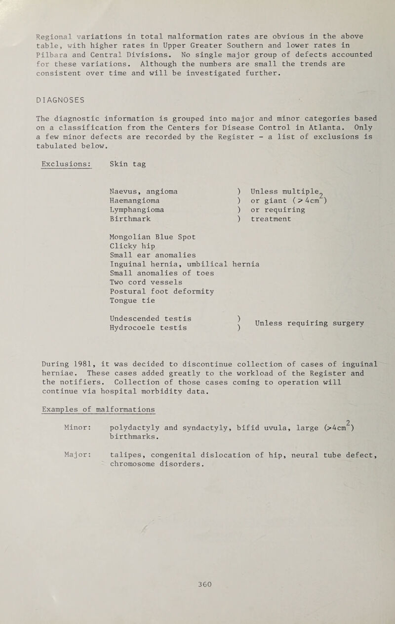 Regional variations in total malformation rates are obvious in the above table, with higher rates in Upper Greater Southern and lower rates in Pilbara and Central Divisions. No single major group of defects accounted for these variations. Although the numbers are small the trends are consistent over time and will be investigated further. DIAGNOSES The diagnostic information is grouped into major and minor categories based on a classification from the Centers for Disease Control in Atlanta. Only a few minor defects are recorded by the Register - a list of exclusions is tabulated below. Exclusions: Skin tag Naevus, angioma Haemangioma Lymphangioma Birthmark Mongolian Blue Spot Clicky hip Small ear anomalies Inguinal hernia, umbilical Small anomalies of toes Two cord vessels Postural foot deformity Tongue tie Undescended testis Hydrocoele testis ) Unless multiple^ ) or giant ( 4cm ) ) or requiring ) treatment hernia Unless requiring surgery During 1981, it was decided to discontinue collection of cases of inguinal herniae. These cases added greatly to the workload of the Register and the notifiers. Collection of those cases coming to operation will continue via hospital morbidity data. Examples of malformations 2 Minor: polydactyly and syndactyly, bifid uvula, large (>4cm ) birthmarks. Major: talipes, congenital dislocation of hip, neural tube defect, chromosome disorders.