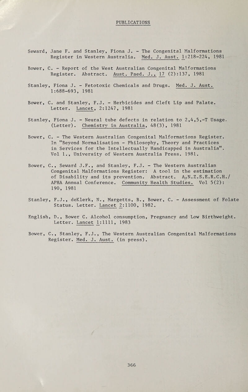 PUBLICATIONS Seward, Jane F. and Stanley, Fiona J. - The Congenital Malformations Register in Western Australia. Med. J. Aust. 1:218-224, 1981 Bower, C. - Report of the West Australian Congenital Malformations Register. Abstract. Aust. Paed. J., 17 (2):137, 1981 Stanley, Fiona J. - Fetotoxic Chemicals and Drugs. Med. J. Aust. 1:688-693, 1981 Bower, C. and Stanley, F.J. - Herbicides and Cleft Lip and Palate. Letter. Lancet, 2:1247, 1981 Stanley, Fiona J. - Neural tube defects in relation to 2,4,5,-T Usage, (Letter). Chemistry in Australia, 48(3), 1981 Bower, C. - The Western Australian Congenital Malformations Register. In ’’Beyond Normalisation - Philosophy, Theory and Practices in Services for the Intellectually Handicapped in Australia”. Vol 1., University of Western Australia Press. 1981. Bower, C., Seward J.F., and Stanley, F.J. - The Western Australian Congenital Malformations Register: A tool in the estimation of Disability and its prevention. Abstract. A.N.Z.S.E.R.C.H./ APHA Annual Conference. Community Health Studies. Vol 5(2): 190, 1981 Stanley, F.J., deKlerk, N., Margetts, B., Bower, C. - Assessment of Folate Status. Letter. Lancet 2:1100, 1982. English, D., Bower C. Alcohol consumption. Pregnancy and Low Birthweight. Letter. Lancet 1:1111, 1983 Bower, C., Stanley, F.J., The Western Australian Congenital Malformations Register. Med. J. Aust. (in press).