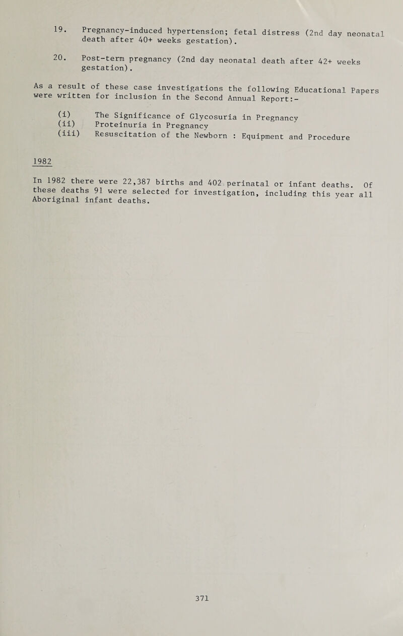 19. Pregnancy-induced hypertension; fetal distress (2nd day neonatal death after 40+ weeks gestation). 20. Post-term pregnancy (2nd day neonatal death after 42+ weeks gestation). As a result of these case investigations the following Educational Papers were written for inclusion in the Second Annual Report:- (i) The Significance of Glycosuria in Pregnancy (ii) Proteinuria in Pregnancy (iii) Resuscitation of the Newborn : Equipment and Procedure 1982 In 1982 there were 22,387 births and 402 perinatal or infant deaths. Of these deaths 91 were selected for investigation, including this year all Aboriginal infant deaths.