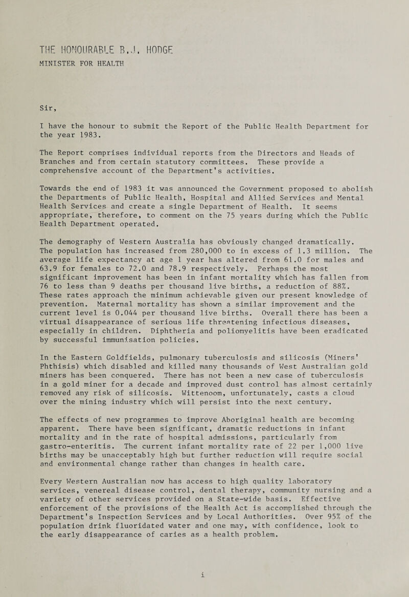 THE HONOURABLE B.J. HODGE MINISTER FOR HEALTH Sir, I have the honour to submit the Report of the Public Health Department for the year 1983. The Report comprises individual reports from the Directors and Heads of Branches and from certain statutory committees. These provide a comprehensive account of the Department’s activities. Towards the end of 1983 it was announced the Government proposed to abolish the Departments of Public Health, Hospital and Allied Services and Mental Health Services and create a single Department of Health. It seems appropriate, therefore, to comment on the 75 years during which the Public Health Department operated. The demography of Western Australia has obviously changed dramatically. The population has increased from 280,000 to in excess of 1.3 million. The average life expectancy at age 1 year has altered from 61.0 for males and 63.9 for females to 72.0 and 78.9 respectively. Perhaps the most significant improvement has been in infant mortality which has fallen from 76 to less than 9 deaths per thousand live births, a reduction of 88%. These rates approach the minimum achievable given our present knowledge of prevention. Maternal mortality has shown a similar improvement and the current level is 0.044 per thousand live births. Overall there has been a virtual disappearance of serious life threatening infectious diseases, especially in children. Diphtheria and poliomyelitis have been eradicated by successful immunisation policies. In the Eastern Goldfields, pulmonary tuberculosis and silicosis (Miners’ Phthisis) which disabled and killed many thousands of West Australian gold miners has been conquered. There has not been a new case of tuberculosis in a gold miner for a decade and improved dust control has almost certainly removed any risk of silicosis. Wittenoom, unfortunately, casts a cloud over the mining industry which will persist into the next century. The effects of new programmes to improve Aboriginal health are becoming apparent. There have been significant, dramatic reductions in infant mortality and in the rate of hospital admissions, particularly from gastro-enteritis. The current infant mortality rate of 22 per 1,000 live births may be unacceptably high but further reduction will require social and environmental change rather than changes In health care. Every Western Australian now has access to high quality laboratory services, venereal disease control, dental therapy, community nursing and a variety of other services provided on a State-wide basis. Effective enforcement of the provisions of the Health Act is accomplished through the Department’s Inspection Services and by Local Authorities. Over 95% of the population drink fluoridated water and one may, with confidence, look to the early disappearance of caries as a health problem.