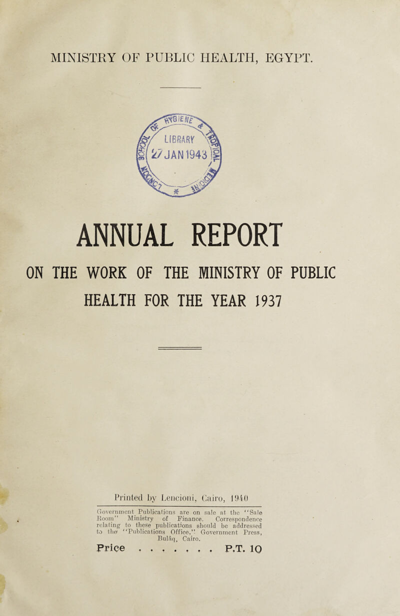 ANNUAL REPORT ON THE WORK OF THE MINISTRY OF PUBLIC HEALTH FOR THE YEAR 1937 Printed by Lencioni, Cairo, J 940 Government. Publications are on sale at the “Sale Room” Ministry of Finance. Correspondence relating- to these publications should be addressed to the “Publications Office,”- Government Press, Bulaq, Cairo.