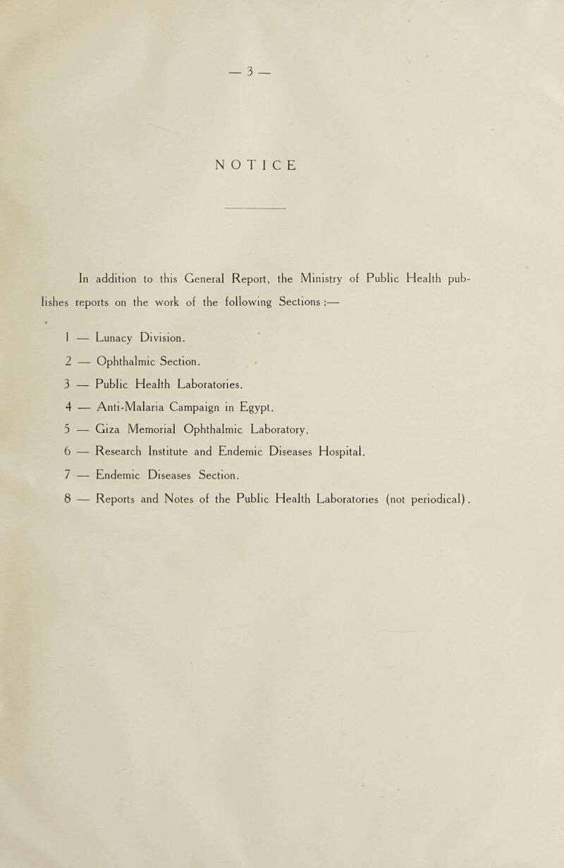 In addition to this General Report, the Ministry of Public Health pub shes reports on the work of the following Sections :— 1 — Lunacy Division. 2 — Ophthalmic Section. 3 — Publ ic Health Laboratories. 4 — Anti-Malaria Campaign in Egypt. 5 — Giza Memorial Ophthalmic Laboratory. 6 — Research Institute and Endemic Diseases Hospital. 7 — Endemic Diseases Section. 8 — Reports and Notes of the Public Health Laboratories (not periodical)