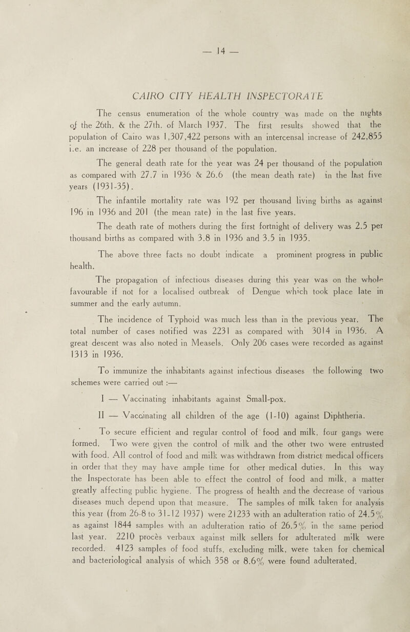 CAIRO CITY HEALTH INSPECTORATE The census enumeration of the whole country was made on the nights oj the 26th. & the 27th. of March 1937. The first results showed that the population of Cairo was 1,307,422 persons with an intercensal increase of 242,855 i.e. an increase of 228 per thousand of the population. The general death rate for the year was 24 per thousand of the population as compared with 27.7 in 1936 & 26.6 (the mean death rate) in the Inst five years (1931-35). The infantile mortality rate was 192 per thousand living births as against 196 in 1936 and 201 (the mean rate) in the last five years. The death rate of mothers during the first fortnight of delivery was 2.5 per thousand births as compared with 3.8 in 1936 and 3.5 in 1935. The above three facts no doubt indicate a prominent progress in public health. The propagation of infectious diseases during this year was on the whole favourable if not for a localised outbreak of Dengue wh’ch took place late in summer and the early autumn. The incidence of Typhoid was much less than In the previous year. The total number of cases notified was 2231 as compared with 3014 in 1936. A great descent was also noted in Measels. Only 206 cases were recorded as against 1313 in 1936. To immunize the inhabitants against infectious diseases the following two schemes were carried out :—- I — Vaccmating inhabitants against Small-pox. II — Vaccinating all children of the age (1-10) against Diphtheria. To secure efficient and regular control of food and milk, four gangs were formed. Two were given the control of milk and the other two were entrusted with food. All control of food and milk was withdrawn from district medical officers in order that they may have ample time for other medical duties. In this way the Inspectorate has been able to effect the control of food and milk, a matter greatly affecting public hygiene. The progress of health and the decrease of various diseases much depend upon that measure. The samples of milk taken for analysis this year (from 26-8 to 31-12 1937) were 21233 with an adulteration ratio of 24.5% as against 1844 samples with an adulteration ratio of 26.5% in the same period last year. 2210 proces verbaux against milk sellers for adulterated mdk were recorded. 4123 samples of food stuffs, excluding milk, were taken for chemical and bacteriological analysis of which 358 or 8.6% were found adulterated.