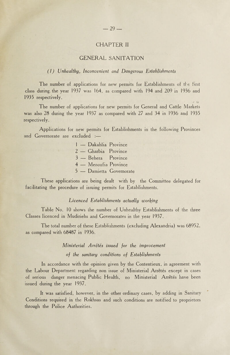 CHAPTER II GENERAL SANITATION (1) Unhealthy, Inconvenient and Dangerous Establishments The number of applications for new permits for Establishments of tfe first class during, the year 1937 was 164, as compared with 194 and 209 in 1936 and 1933 respectively. The number of applications for new permits for General and Cattle Markets was also 28 during the year 1937 as compared with 27 and 34 in 1936 and 1935 respectively. Applications for new permits for Establishments in the following Provinces and Governorate are excluded :— 1 — Dakahlia Province 2 — Gharbia Province 3 — Behera Province 4 — Menoufia Province 5 — Damietta Governorate These applications are being dealt with by the Committee delegated for facilitating the procedure of issuing permits for Establishments. Licenced Establishments actually wording Table No. 10 shows the number of Unhealthy Establishments of the three Cl asses licenced in Mudiriehs and Governorates in the year 1937. The total number of these Establishments (excluding Alexandria) was 68932, as compared with 68487 in 1936. Ministerial Arretes issued for the improvement of the sanitary conditions of Establishments In accordance with the opinion given by the Contentieux, in agreement with the Labour Department regarding non issue of Ministerial Arretes except in cases of serious danger menacing Public Health, no Ministerial Arretes have been issued during the year 1937. It was satisfied, however, in the other ordinary cases, by adding in Sanitary Conditions required in the Rokhsas and such conditions are notified to proprietors through the Police Authorities.