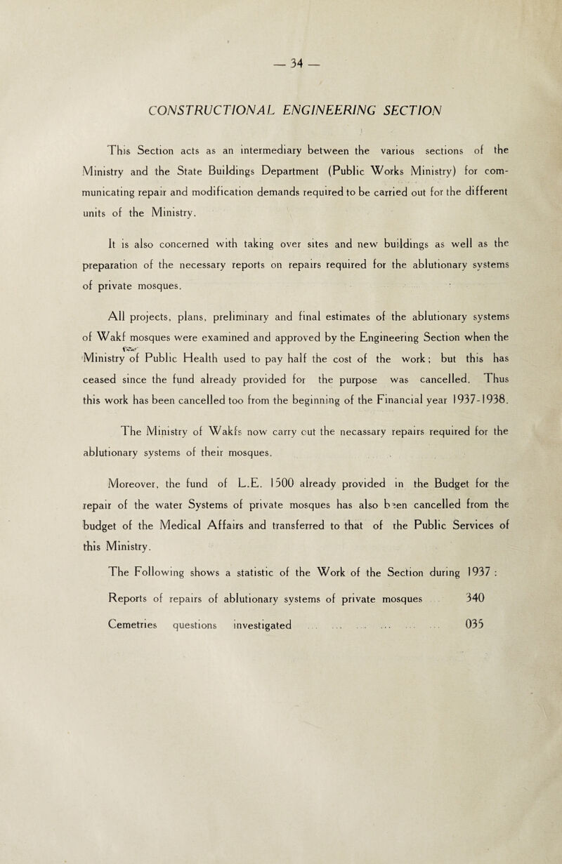 CONSTRUCTIONAL ENGINEERING SECTION * t 1 his Section acts as an intermediary between the various sections of the Ministry and the State Buildings Department (Public Works Ministry) for com¬ municating repair and modification demands required to be carried out for the different units of the Ministry. It is also concerned with taking over sites and new buildings as well as the preparation of the necessary reports on repairs required for the ablutionary systems of private mosques. All projects, plans, preliminary and final estimates of the ablutionary systems of Wakf mosques were examined and approved by the Engineering Section when the Ministry of Public Health used to pay half the cost of the work; but this has ceased since the fund already provided for the purpose was cancelled. Thus this work has been cancelled too from the beginning of the Financial year 1937-1938. The Ministry of Wakfs now carry out the necassary repairs required for the ablutionary systems of their mosques. Moreover, the fund of L.E. 1300 already provided in the Budget for the repair of the water Systems of private mosques has also b^en cancelled from the budget of the Medical Affairs and transferred to that of rhe Public Services of this Ministry. The Following shows a statistic of the Work of the Section during 1937 : Reports of repairs of ablutionary systems of private mosques 340 Cemetries questions investigated .. 033