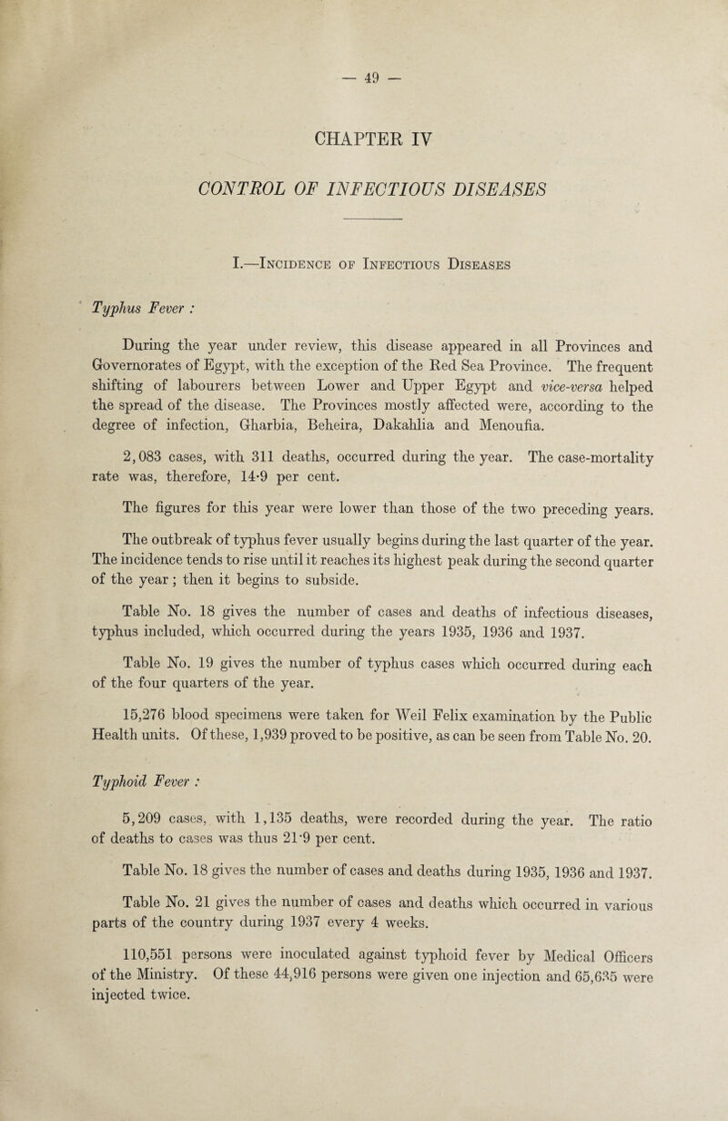 CHAPTER IV CONTROL OF INFECTIOUS DISEASES I.—Incidence of Infectious Diseases Typhus Fever : During the year under review, this disease appeared in all Provinces and G-overnorates of Egypt, with the exception of the Red Sea Province. The frequent shifting of labourers between Lower and Upper Egypt and vice-versa helped the spread of the disease. The Provinces mostly affected were, according to the degree of infection, Gharbia, Beheira, Dakahlia and Menoufia. 2,083 cases, with 311 deaths, occurred during the year. The case-mortality rate was, therefore, 14-9 per cent. The figures for this year were lower than those of the two preceding years. The outbreak of typhus fever usually begins during the last quarter of the year. The incidence tends to rise until it reaches its highest peak during the second quarter of the year; then it begins to subside. Table No. 18 gives the number of cases and deaths of infectious diseases, typhus included, which occurred during the years 1935, 1936 and 1937. Table No. 19 gives the number of typhus cases which occurred during each of the four quarters of the year. c 15,276 blood specimens were taken for Weil Felix examination by the Public Health units. Of these, 1,939 proved to be positive, as can be seen from Table No. 20. Typhoid Fever : 5,209 cases, with 1,135 deaths, were recorded during the year. The ratio of deaths to cases was thus 21*9 per cent. Table No. 18 gives the number of cases and deaths during 1935, 1936 and 1937. Table No. 21 gives the number of cases and deaths which occurred in various parts of the country during 1937 every 4 weeks. 110,551 persons were inoculated against typhoid fever by Medical Officers of the Ministry. Of these 44,916 persons were given one injection and 65,635 were injected twice.