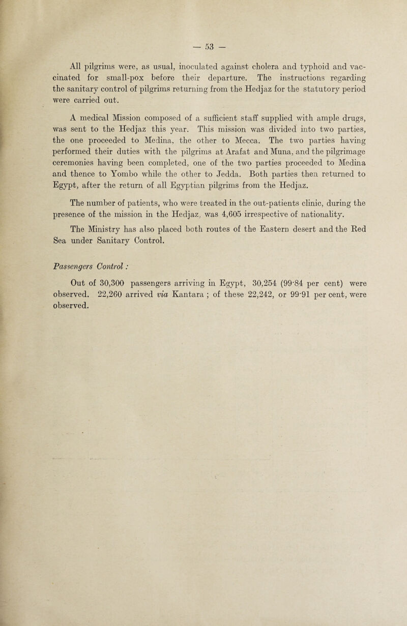 All pilgrims were, as usual, inoculated against cholera and typhoid and vac¬ cinated for small-pox before their departure. The instructions regarding the sanitary control of pilgrims returning from the Hedjaz for the statutory period were carried out. A medical Mission composed of a sufficient staff supplied with ample drugs, was sent to the Hedjaz this year. This mission was divided into two parties, the one proceeded to Medina, the other to Mecca. The two parties having performed their duties with the pilgrims at Arafat and Muna, and the pilgrimage ceremonies having been completed, one of the two parties proceeded to Medina and thence to Yombo while the other to Jedda. Both parties then returned to Egypt, after the return of all Egyptian pilgrims from the Hedjaz. The number of patients, who were treated in the out-patients clinic, during the presence of the mission in the Hedjaz; was 4,605 irrespective of nationality. The Ministry has also placed both routes of the Eastern desert and the Bed Sea under Sanitary Control. Passengers Control: Out of 30,300 passengers arriving in Egypt, 30,254 (99*84 per cent) were observed. 22,260 arrived via Kantara ; of these 22,242, or 99’91 per cent, were observed.