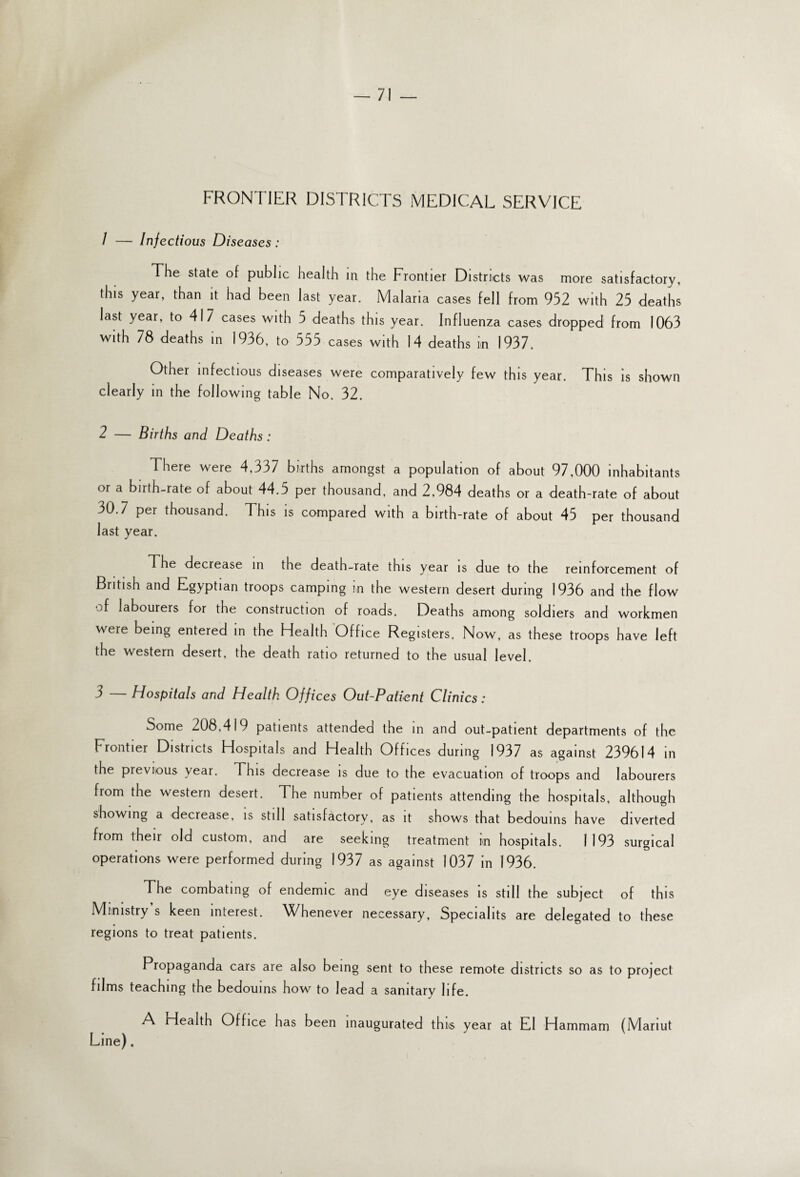 FRONTIER DISTRICTS MEDICAL SERVICE / -— Infectious Diseases: The state of public health in the Frontier Districts was more satisfactory, this year, than it had been last year. Malaria cases fell from 952 with 25 deaths last year, to 417 cases with 5 deaths this year. Influenza cases dropped from 1063 with 78 deaths in 1936, to 555 cases with 14 deaths in 1937. Other infectious diseases were comparatively few this year. This is shown clearly in the following table No. 32. 2 — Births and Deaths : There were 4,337 births amongst a population of about 97,000 inhabitants or a birth-rate of about 44.5 per thousand, and 2,984 deaths or a death-rate of about 30.7 per thousand. This is compared with a birth-rate of about 45 per thousand last year. The decrease in the death-rate this year is due to the reinforcement of British and Egyptian troops camping in the western desert during 1936 and the flow of labourers for the construction of roads. Deaths among soldiers and workmen were being entered in the Health Office Registers. Now, as these troops have left the western desert, the death ratio returned to the usual level. 5 Hospitals and Health Offices Out-Patient Clinics: Some 208,419 patients attended the in and out-patient departments of the Frontier Districts Hospitals and Health Offices during 1937 as against 239614 in the previous year. This decrease is due to the evacuation of troops and labourers from the western desert. The number of patients attending the hospitals, although showing a decrease, is still satisfactory, as it shows that bedouins have diverted from their old custom, and are seeking treatment nn hospitals. 1193 surgical operations were performed during 1937 as against 1037 in 1936. The combating of endemic and eye diseases is still the subject of this Ministry s keen interest. Whenever necessary, Speciahts are delegated to these regions to treat patients. Propaganda cars are also being sent to these remote districts so as to project films teaching the bedouins how to lead a sanitary life. A Health Office has been inaugurated thus year at El Hammam (Mariut Line).