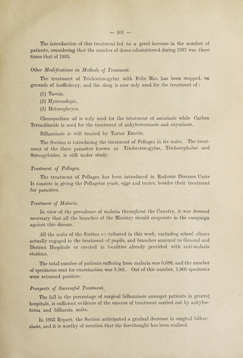 The introduction of this treatment led to a great increase in the number of patients, considering that the number of doses administered during 1937 was three times that of 1935. Other Modifications in Methods of Treatment. The treatment of Trichostrongylus with Felix Mas. has been stopped, on grounds of inefficiency, and the drug is now only used for the treatment of : (1) Taenia. (2) Hymenolepis. (3) Heteropheyes. Chenopodium oil is only used for the treatment of ascariasis while Carbon Tetrachloride is used for the treatment of ankylostomiasis and oxyuriasis. Bilharziasis is still treated by Tartar Emetic. The Section is introducing the treatment of Pellagra in its units. The treat¬ ment of the three parasites known as Trichostrongylus, Trichocephalus and Strongyloides, is still under study. Treatment of Pellagra. The treatment of Pellagra has been introduced in Endemic Diseases Units It consists in giving the Pellagrins yeast, eggs and tonics, besides their treatment for parasites. Treatment of Malaria. In view of the prevalence of malaria throughout the Country, it was deemed necessary that all the branches of the Ministry should cooperate in the campaign against this disease. All the units of the Section co itributed in this work, excluding school clinics actually engaged in the treatment of pupils, and branches annexed to General and District Hospitals or created in localities already provided with anti-malaria stations. The total number of patients suffering from malaria was 5,699, and the number of specimens sent for examination was 3,501. Out of this number, 1,903 specimens were returned positive. Prospects of Successful Treatment. The fall in the percentage of surgical bilharziasis amongst patients in genera] hospitals, is sufficient evidence of the success of treatment carried out by ankylos- toma and bilharzia units. In 1933 Report, the Section anticipated a gradual decrease in surgical bilhar¬ ziasis, and it is worthy of mention that the forethought has been realised.