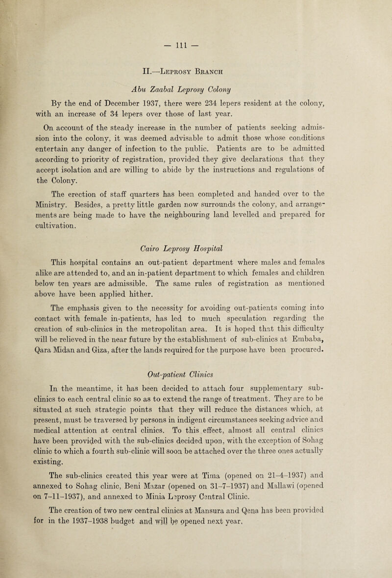 II.—Leprosy Branch Abu Zaabal Leprosy Colony By the end of December 1937, there were 234 lepers resident at the colony, with an increase of 34 lepers over those of last year. On account of the steady increase in the number of patients seeking admis¬ sion into the colony, it was deemed advisable to admit those whose conditions entertain any danger of infection to the public. Patients are to be admitted according to priority of registration, provided they give declarations that they accept isolation and are willing to abide by the instructions and regulations of the Colony. The erection of staff quarters has been completed and handed over to the Ministry. Besides, a pretty little garden now surrounds the colony, and arrange¬ ments are being made to have the neighbouring land levelled and prepared for cultivation. Cairo Leprosy Hospital This hospital contains an out-patient department where males and females alike are attended to, and an in-patient department to which females and children below ten years are admissible. The same rules of registration as mentioned above have been applied hither. The emphasis given to the necessity for avoiding out-patients coming into contact with female in-patients, has led to much speculation regarding the creation of sub-clinics in the metropolitan area. It is hoped that this difficulty will be relieved in the near future by the establishment of sub-clinics at Embaba, Qara Midan and Giza, after the lands required for the purpose have been procured. Out-patient Clinics In the meantime, it has been decided to attach four supplementary sub¬ clinics to each central clinic so as to extend the range of treatment. They are to be situated at such strategic points that they will reduce the distances which, at present, must be traversed by persons in indigent circumstances seeking advice and medical attention at central clinics. To this effect, almost all central clinics have been provided with the sub-clinics decided upon, with the exception of Sohag clinic to which a fourth sub-clinic will soon be attached over the three ones actually existing. The sub-clinics created this year were at Tima (opened on 21-4-1937) and annexed to Sohag clinic, Beni Mazar (opened on 31-7-1937) and Mallawi (opened on 7-11-1937), and annexed to Minia Leprosy Central Clinic. The creation of two new central clinics at Mansura and Qena has been provided for in the 1937-1938 budget and will l)e opened next year.