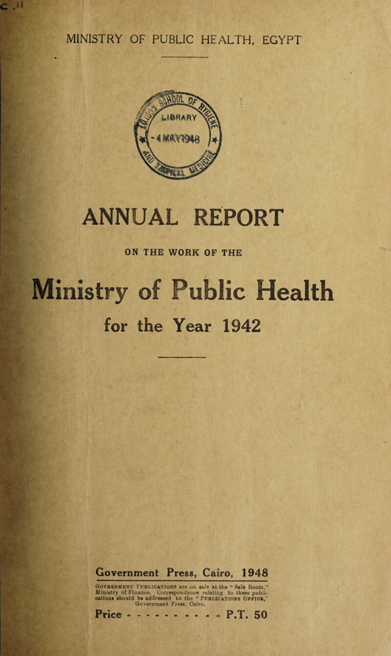 ■ | ANNUAL REPORT ON THE WORK OF THE Ministry of Public Health for the Year 1942 Government Press, Cairo, 1948 Government Publications are on sale at the “Sale Room,” Ministry of Finance. Correspondence relating to theBe publi¬ cations should be addressed to the “ Publications Office,” Government Press, Cairo. Price.P.T. 50
