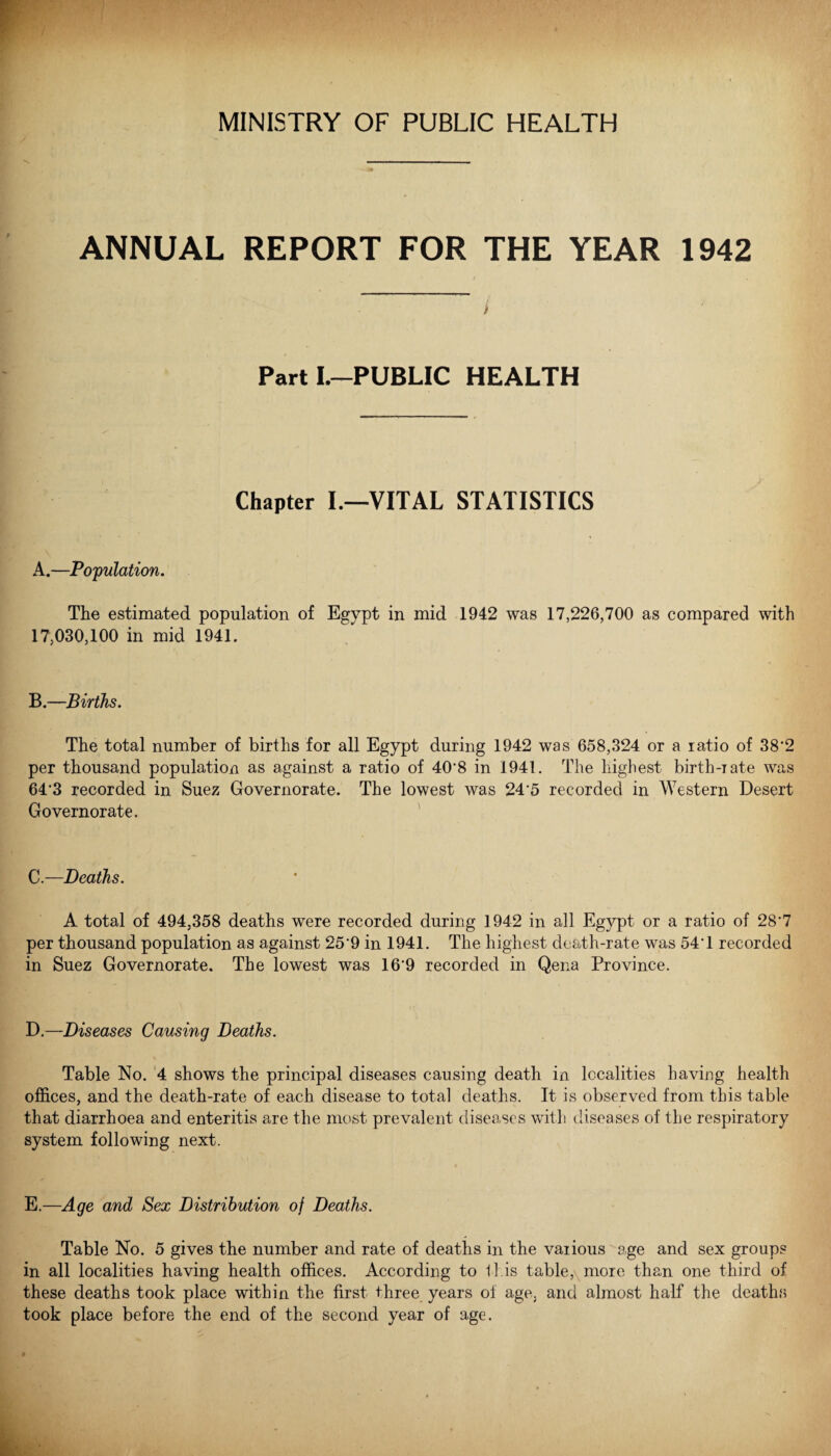 ANNUAL REPORT FOR THE YEAR 1942 / Part I.-PUBLIC HEALTH Chapter I.—VITAL STATISTICS A.—Population. The estimated population of Egypt in mid 1942 was 17,226,700 as compared with 17,030,100 in mid 1941. B.—Births. The total number of births for all Egypt during 1942 was 658,324 or a ratio of 38'2 per thousand population as against a ratio of 40*8 in 1941. The highest birth-rate was 64*3 recorded in Suez Governorate. The lowest was 24*5 recorded in Western Desert Govern orate. C.—Deaths. A total of 494,358 deaths were recorded during 1942 in all Egypt or a ratio of 28*7 per thousand population as against 25'9 in 1941. The highest death-rate was 54'1 recorded in Suez Governorate. The lowest was 16*9 recorded in Qena Province. D. —Diseases Causing Deaths. Table No. 4 shows the principal diseases causing death in localities having health offices, and the death-rate of each disease to total deaths. It is observed from this table that diarrhoea and enteritis are the most prevalent diseases with diseases of the respiratory system following next. E. —Age and Sex Distribution of Deaths. Table No. 5 gives the number and rate of deaths in the various age and sex groups in all localities having health offices. According to this table, more than one third of these deaths took place within the first three years oi age, and almost half the death.s took place before the end of the second year of age.