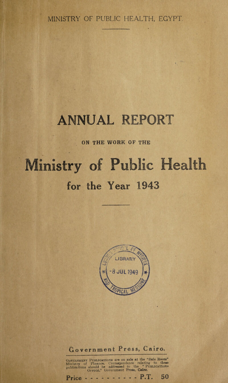 ANNUAL REPORT ON the work of the / * *• p Ministry of Public Health for the Year 1943 Government Press, Cairo. Govehnuent Publioatio-VM are on sale at the “Sale Room Ministry of Finance. Correspondence relating to these publications should he addressed to the “ Publications Office,” Government Press, Cairo.